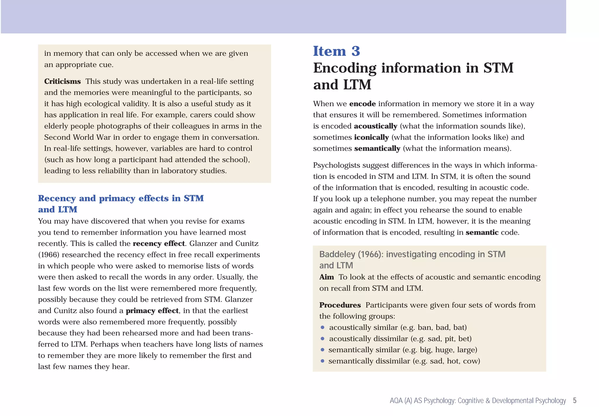 in memory that can only be accessed when we are given              Item 3
 an appropriate cue.
                                                                    Encoding information in STM
 Criticisms This study was undertaken in a real-life setting
 and the memories were meaningful to the participants, so
                                                                    and LTM
 it has high ecological validity. It is also a useful study as it   When we encode information in memory we store it in a way
 has application in real life. For example, carers could show       that ensures it will be remembered. Sometimes information
 elderly people photographs of their colleagues in arms in the      is encoded acoustically (what the information sounds like),
 Second World War in order to engage them in conversation.          sometimes iconically (what the information looks like) and
 In real-life settings, however, variables are hard to control      sometimes semantically (what the information means).
 (such as how long a participant had attended the school),
                                                                    Psychologists suggest differences in the ways in which informa-
 leading to less reliability than in laboratory studies.
                                                                    tion is encoded in STM and LTM. In STM, it is often the sound
                                                                    of the information that is encoded, resulting in acoustic code.
Recency and primacy effects in STM                                  If you look up a telephone number, you may repeat the number
and LTM                                                             again and again; in effect you rehearse the sound to enable
You may have discovered that when you revise for exams              acoustic encoding in STM. In LTM, however, it is the meaning
you tend to remember information you have learned most              of information that is encoded, resulting in semantic code.
recently. This is called the recency effect. Glanzer and Cunitz
(1966) researched the recency effect in free recall experiments      Baddeley (1966): investigating encoding in STM
in which people who were asked to memorise lists of words            and LTM
were then asked to recall the words in any order. Usually, the       Aim To look at the effects of acoustic and semantic encoding
last few words on the list were remembered more frequently,          on recall from STM and LTM.
possibly because they could be retrieved from STM. Glanzer
                                                                     Procedures Participants were given four sets of words from
and Cunitz also found a primacy effect, in that the earliest
                                                                     the following groups:
words were also remembered more frequently, possibly
                                                                      ●   acoustically similar (e.g. ban, bad, bat)
because they had been rehearsed more and had been trans-
                                                                      ●   acoustically dissimilar (e.g. sad, pit, bet)
ferred to LTM. Perhaps when teachers have long lists of names
                                                                      ●   semantically similar (e.g. big, huge, large)
to remember they are more likely to remember the first and
                                                                      ●   semantically dissimilar (e.g. sad, hot, cow)
last few names they hear.



                                                                                            AQA (A) AS Psychology: Cognitive & Developmental Psychology 5
 