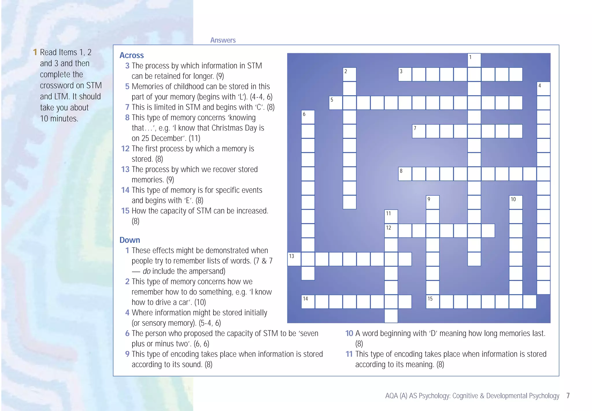 Answers
1 Read Items 1, 2      Across                                                                                                       1
  and 3 and then        3 The process by which information in STM
                                                                                             2                3
  complete the            can be retained for longer. (9)
  crossword on STM      5 Memories of childhood can be stored in this                                                                                      4

  and LTM. It should      part of your memory (begins with ‘L’). (4-4, 6)                5
  take you about        7 This is limited in STM and begins with ‘C’. (8)
                                                                               6
  10 minutes.           8 This type of memory concerns ‘knowing
                          that…’, e.g. ‘I know that Christmas Day is                                              7
                          on 25 December’. (11)
                       12 The first process by which a memory is
                          stored. (8)
                       13 The process by which we recover stored                                              8
                          memories. (9)
                       14 This type of memory is for specific events
                          and begins with ‘E’. (8)                                                                    9                           10

                       15 How the capacity of STM can be increased.                                      11
                          (8)
                                                                                                         12

                       Down
                        1 These effects might be demonstrated when
                                                                           13
                          people try to remember lists of words. (7 & 7
                          — do include the ampersand)
                        2 This type of memory concerns how we
                          remember how to do something, e.g. ‘I know
                                                                                14                                    15
                          how to drive a car’. (10)
                        4 Where information might be stored initially
                          (or sensory memory). (5-4, 6)
                        6 The person who proposed the capacity of STM to be ‘seven           10 A word beginning with ‘D’ meaning how long memories last.
                          plus or minus two’. (6, 6)                                            (8)
                        9 This type of encoding takes place when information is stored       11 This type of encoding takes place when information is stored
                          according to its sound. (8)                                           according to its meaning. (8)


                                                                                                         AQA (A) AS Psychology: Cognitive & Developmental Psychology 7
 