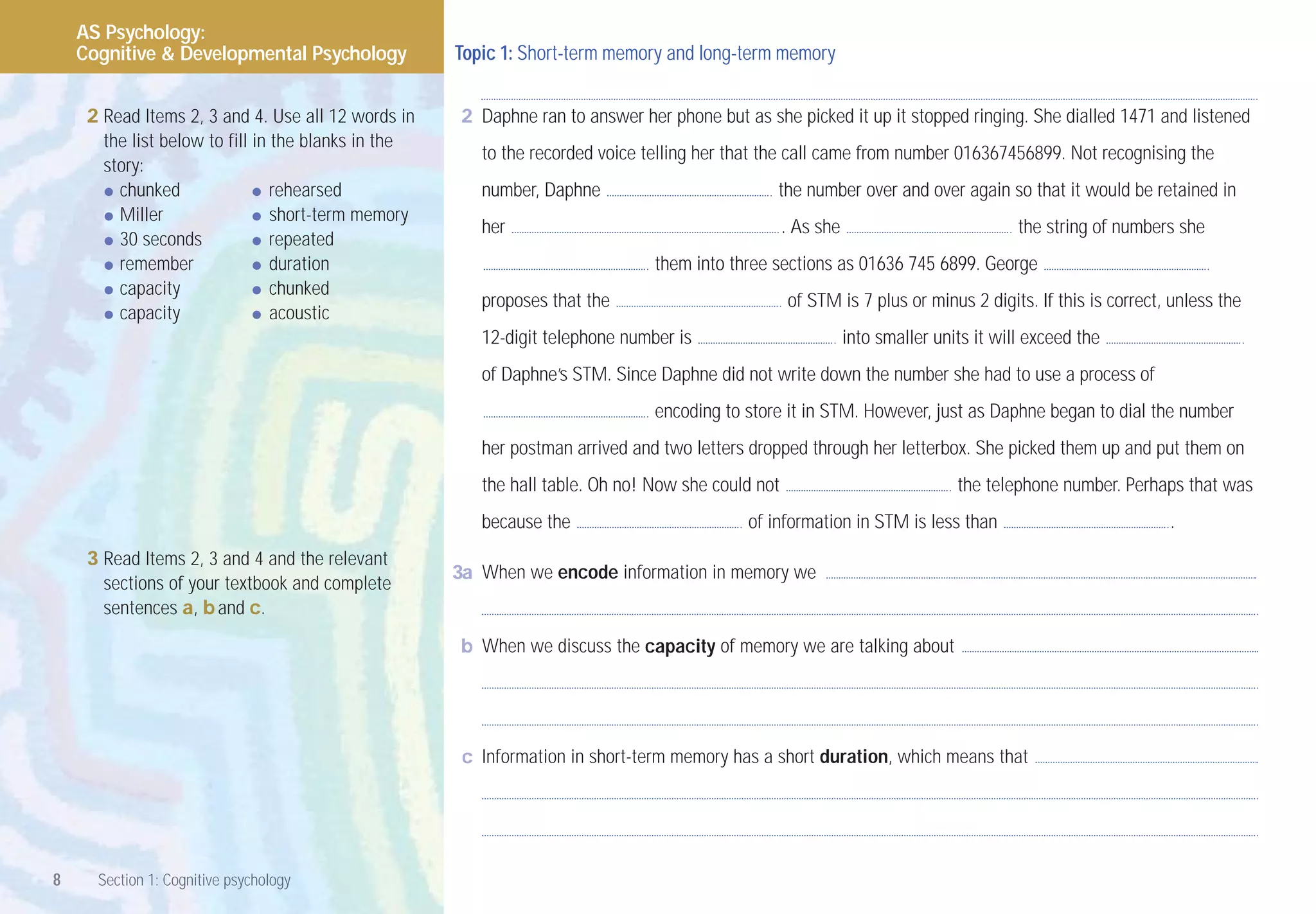 AS Psychology:
    Cognitive & Developmental Psychology             Topic 1: Short-term memory and long-term memory


     2 Read Items 2, 3 and 4. Use all 12 words in     2 Daphne ran to answer her phone but as she picked it up it stopped ringing. She dialled 1471 and listened
       the list below to fill in the blanks in the
                                                        to the recorded voice telling her that the call came from number 016367456899. Not recognising the
       story:
       • chunked              • rehearsed               number, Daphne                          the number over and over again so that it would be retained in
       • Miller               • short-term memory       her                                        . As she                            the string of numbers she
       • 30 seconds           • repeated
       • remember             • duration                                        them into three sections as 01636 745 6899. George
       • capacity             • chunked                 proposes that the                          of STM is 7 plus or minus 2 digits. If this is correct, unless the
       • capacity             • acoustic
                                                        12-digit telephone number is                          into smaller units it will exceed the
                                                        of Daphne’s STM. Since Daphne did not write down the number she had to use a process of
                                                                                encoding to store it in STM. However, just as Daphne began to dial the number
                                                        her postman arrived and two letters dropped through her letterbox. She picked them up and put them on
                                                        the hall table. Oh no! Now she could not                              the telephone number. Perhaps that was
                                                        because the                         of information in STM is less than                             .
     3 Read Items 2, 3 and 4 and the relevant
                                                     3a When we encode information in memory we
       sections of your textbook and complete
       sentences a, b and c.

                                                      b When we discuss the capacity of memory we are talking about




                                                      c Information in short-term memory has a short duration, which means that




8     Section 1: Cognitive psychology
 