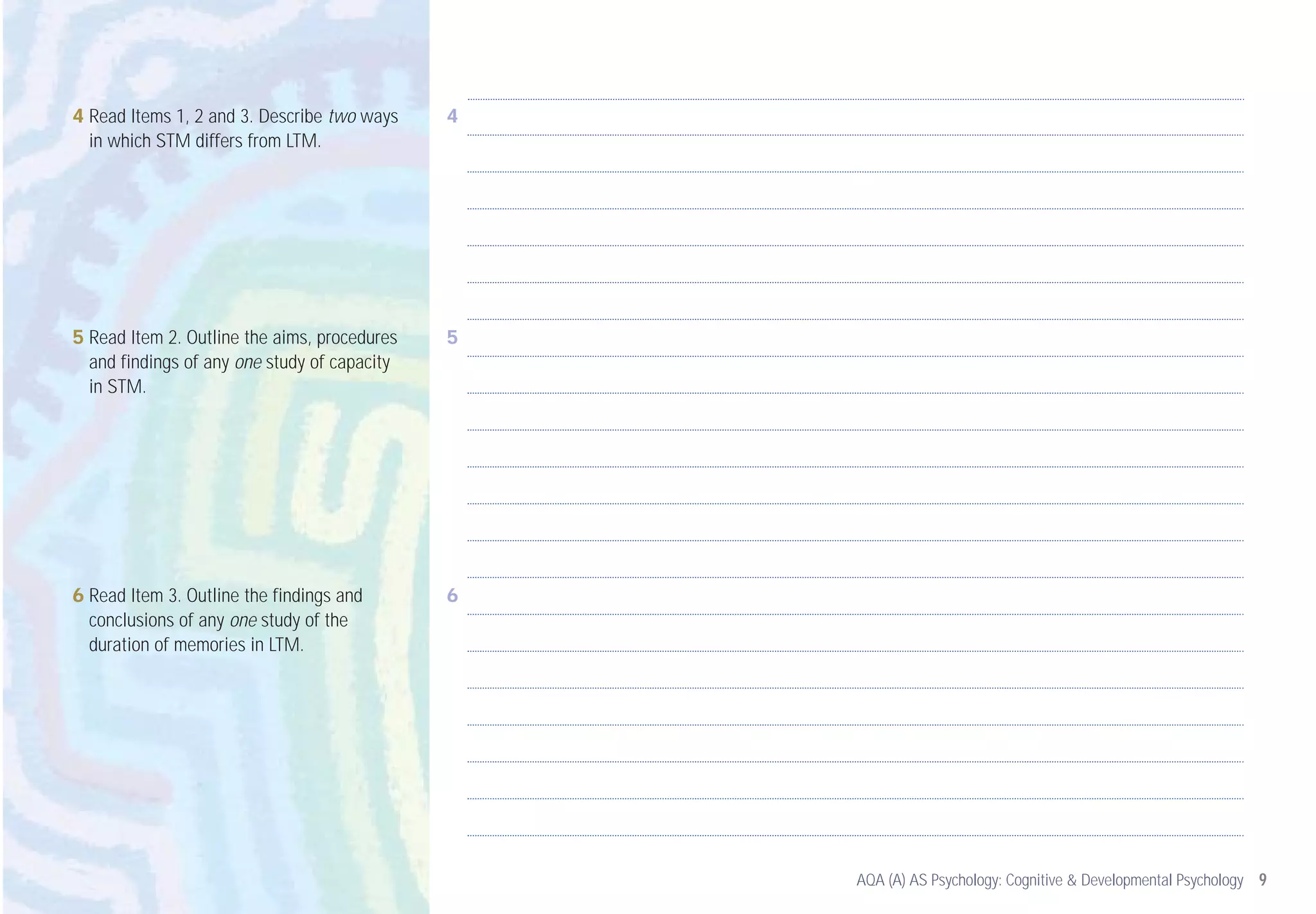 4 Read Items 1, 2 and 3. Describe two ways    4
  in which STM differs from LTM.




5 Read Item 2. Outline the aims, procedures   5
  and findings of any one study of capacity
  in STM.




6 Read Item 3. Outline the findings and       6
  conclusions of any one study of the
  duration of memories in LTM.




                                                  AQA (A) AS Psychology: Cognitive & Developmental Psychology 9
 