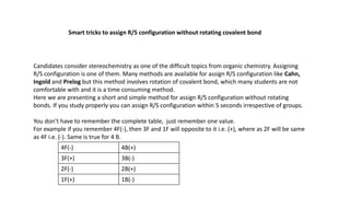 Smart tricks to assign R/S configuration without rotating covalent bond
Candidates consider stereochemistry as one of the difficult topics from organic chemistry. Assigning
R/S configuration is one of them. Many methods are available for assign R/S configuration like Cahn,
Ingold and Prelog but this method involves rotation of covalent bond, which many students are not
comfortable with and it is a time consuming method.
Here we are presenting a short and simple method for assign R/S configuration without rotating
bonds. If you study properly you can assign R/S configuration within 5 seconds irrespective of groups.
You don’t have to remember the complete table, just remember one value.
For example if you remember 4F(-), then 3F and 1F will opposite to it i.e. (+), where as 2F will be same
as 4F i.e. (-). Same is true for 4 B.
4F(-) 4B(+)
3F(+) 3B(-)
2F(-) 2B(+)
1F(+) 1B(-)
 