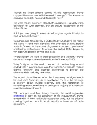 Though no single phrase carried historic resonance, Trump
capped his assessment with the word “carnage”: “The American
carnage stops right here and stops right now.”
The word means butchery, bloodbath, massacre — a sadly fitting
descriptor of Syria, perhaps, but an absurd assessment of the
United States.
But if you are going to make America great again, it helps to
start far beneath reality.
Trump’s recipe for recovery is undoubtedly what gave the rest of
the world — and most certainly, the overseers of cross-border
trade in Ottawa — the cause of greatest concern: a promise of
unrelenting protectionism to ensure the United States begins to
win again, regardless of who else loses.
“Protectionism will lead to great prosperity and strength,” Trump
declared, in a phrase eerily reminiscent of the early 1930s.
Trump’s signal to the world beyond his borders began and
ended with a promise to reform the world to “eradicate radical
Islamic terrorism” and abstract assurances to protect old
alliances while nurturing new ones.
This wasn’t about the rest of us. But it also may not signal much
beyond what Trump says in his next tweet. For now, the message
is entirely about inward recovery and the restoration of
something many Americans — perhaps a majority of Americans
— neither miss nor lament.
With tear gas and flash bangs keeping the most aggressive
protesters at bay on the periphery of the inauguration, Trump
ended with his own nationalist appear for unity. But the price of
coming together, he said, would require a litmus test of arch-
patriotism.
 