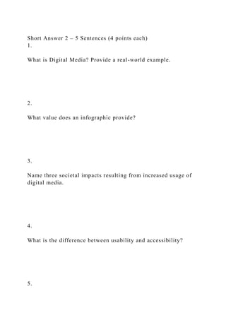 Short Answer 2 – 5 Sentences (4 points each)
1.
What is Digital Media? Provide a real-world example.
2.
What value does an infographic provide?
3.
Name three societal impacts resulting from increased usage of
digital media.
4.
What is the difference between usability and accessibility?
5.
 
