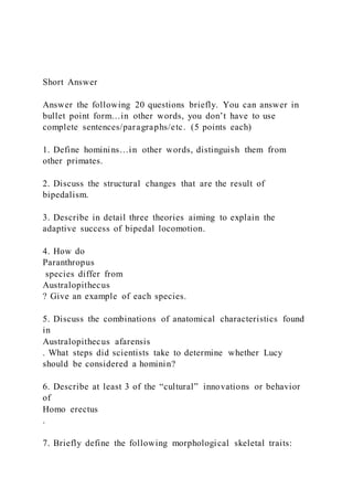 Short Answer
Answer the following 20 questions briefly. You can answer in
bullet point form…in other words, you don’t have to use
complete sentences/paragraphs/etc. (5 points each)
1. Define hominins…in other words, distinguish them from
other primates.
2. Discuss the structural changes that are the result of
bipedalism.
3. Describe in detail three theories aiming to explain the
adaptive success of bipedal locomotion.
4. How do
Paranthropus
species differ from
Australopithecus
? Give an example of each species.
5. Discuss the combinations of anatomical characteristics found
in
Australopithecus afarensis
. What steps did scientists take to determine whether Lucy
should be considered a hominin?
6. Describe at least 3 of the “cultural” innovations or behavior
of
Homo erectus
.
7. Briefly define the following morphological skeletal traits:
 