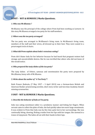 B.Tech English 1ST YEAR – (SHORT ANSWER QUESTIONS) JNTUH – R13
RAJA RAO PAGIDIPALLI, Assoc.Professor
PRINCE
1
I.UNIT - WIT & HUMOUR 2 Marks Questions.
1. Who was Mr.Khanna ?
Mr.Khanna was the principal of the college where Prem had been working as Lecturer. In
this story Mr.Khanna arranged a tea party for his staff members.
2. Where was the tea party arranged?
The tea party was arranged in Mr.Khanna’s living room. In Mr.Khanna’s living room,
members of the staff and their wives, all dressed up in their best. They were seated in a
prearranged circle of chairs.
3. What did Prem explain about Indu’s voracious eating?
Prem din’t blame Indu for her behavior because he had heard that pregnant women had
strange and uncontrollable desires. But he was terrified that others who did not know of
this would notice.
4. Who prepared the tasty dishes of the tea party?
The tasty dishes of fritters, samosas and sweetmeatsin the party were prepared by
Mrs.Khanna, bossy wife of Mr.Khanna.
5. Write about the author of “ A Tea Party”?
Ruth Prawer Jhabvala, (7 May 1927 – 3 April 2013) was a German-born British and
American Booker prizewinning novelist, short story writer and two-time Academy Award-
winning screenwriter.
I UNIT - WIT & HUMOUR 3 Marks Questions.
1. Describe the behavior of Indu at Tea party.
Indu was eating sweetmeat rather in a predatory manner and licking her fingers. When
servant came to collect the plate of Indu, she had quickly taken two more large sweetmeats.
It was evident to Prem that Indu was by this time quite lost to her surroundings. She was
continually biting, chewing, flicking crumbs from her lips with her tongue. She seemed in a
trance of enjoyment. The ladies all sat with their hands in their laps.
 