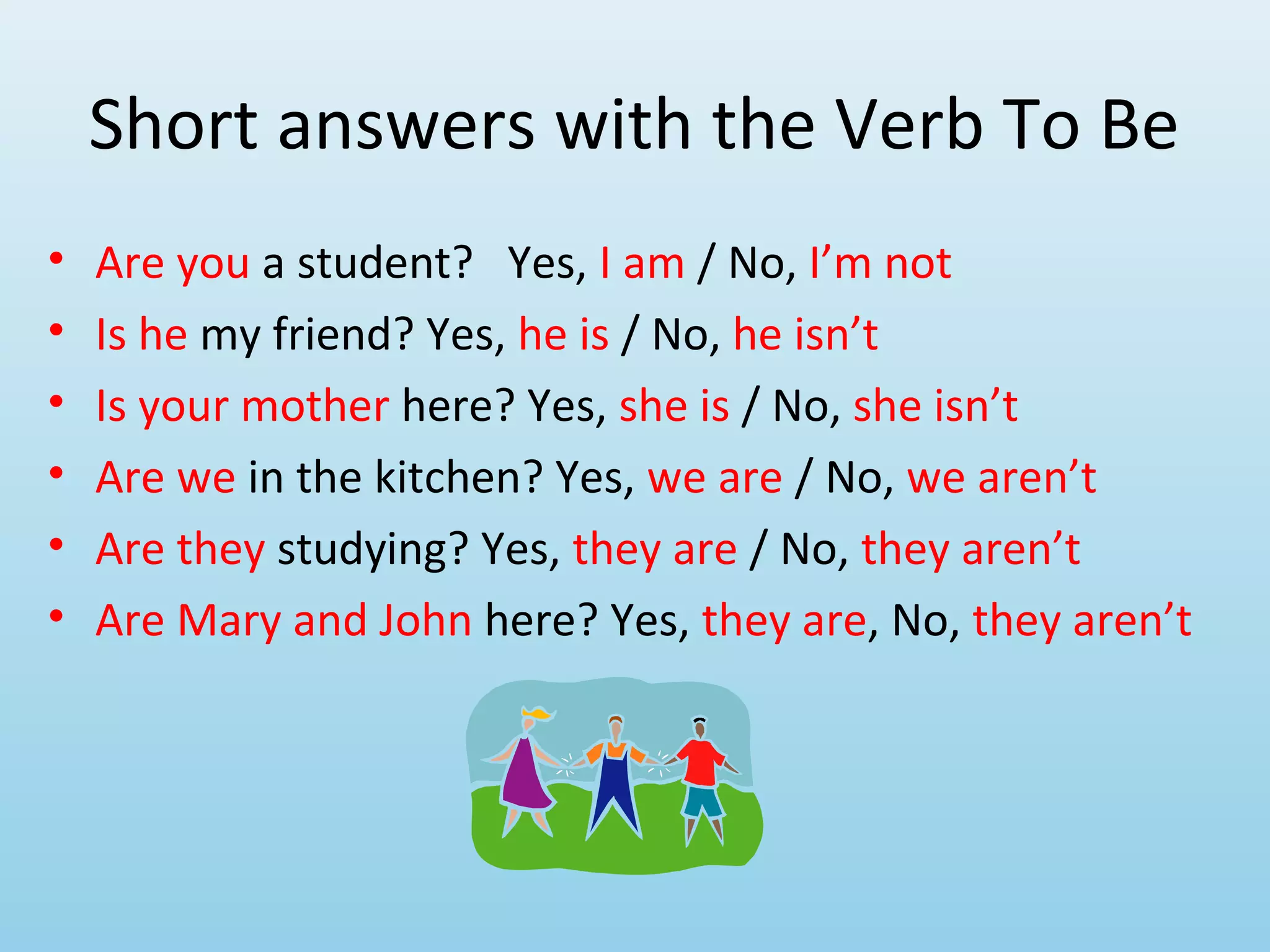 Short answers with the Verb To Be
•   Are you a student? Yes, I am / No, I’m not
•   Is he my friend? Yes, he is / No, he isn’t
•   Is your mother here? Yes, she is / No, she isn’t
•   Are we in the kitchen? Yes, we are / No, we aren’t
•   Are they studying? Yes, they are / No, they aren’t
•   Are Mary and John here? Yes, they are, No, they aren’t
 