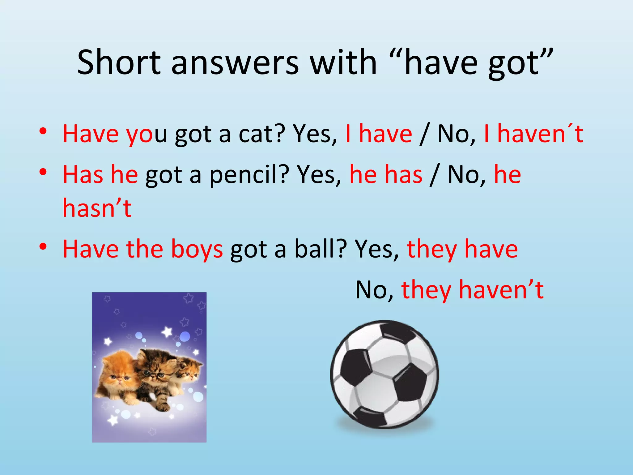 Short answers with “have got”
• Have you got a cat? Yes, I have / No, I haven´t
• Has he got a pencil? Yes, he has / No, he
  hasn’t
• Have the boys got a ball? Yes, they have
                            No, they haven’t
 