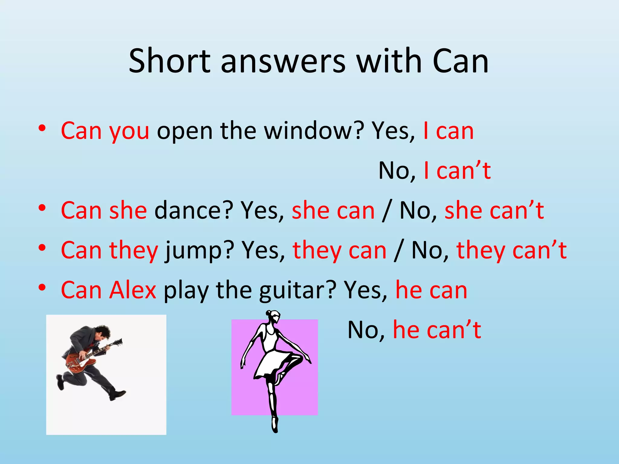 Short answers with Can
• Can you open the window? Yes, I can
                               No, I can’t
• Can she dance? Yes, she can / No, she can’t
• Can they jump? Yes, they can / No, they can’t
• Can Alex play the guitar? Yes, he can
                            No, he can’t
 
