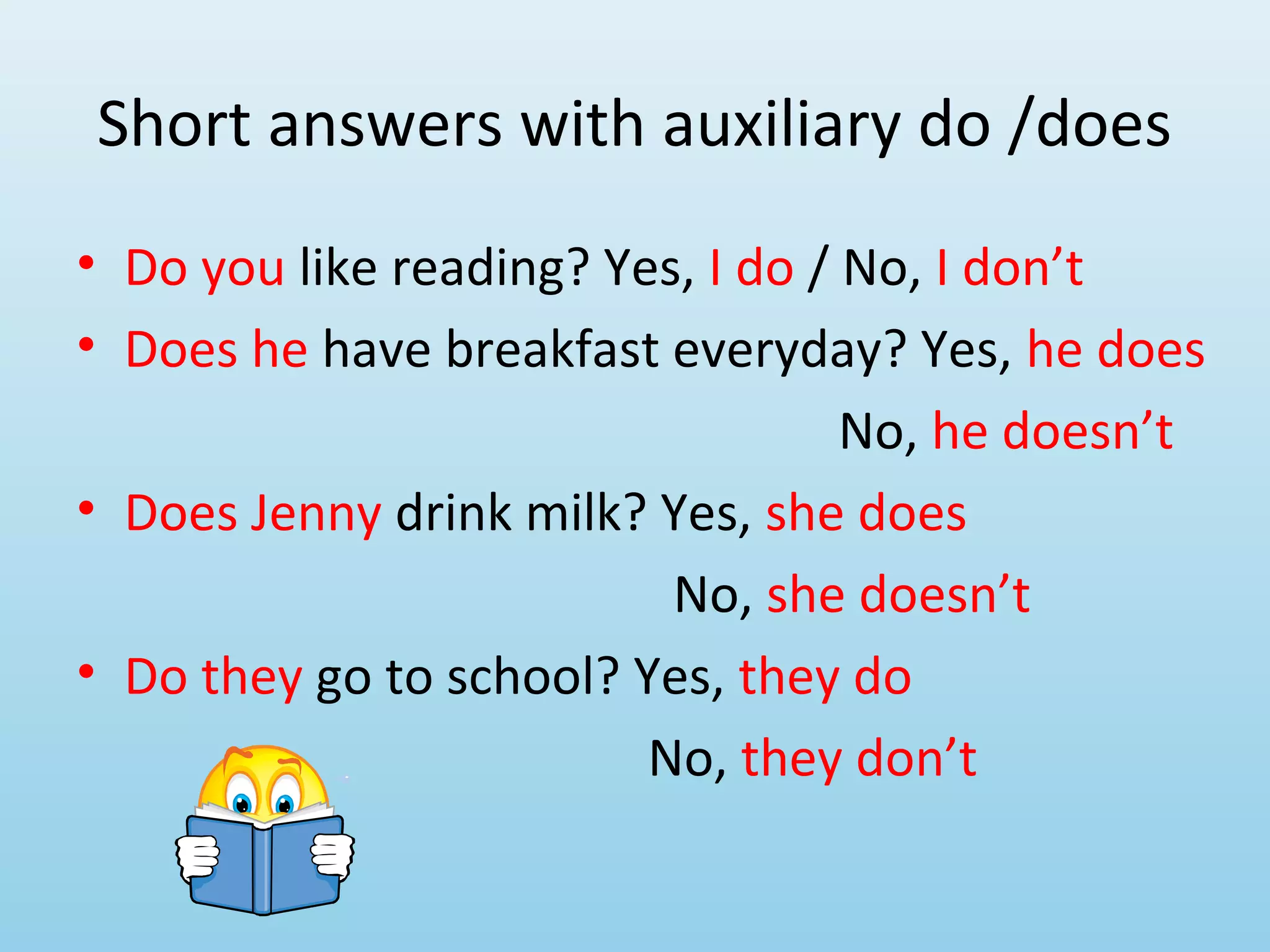 Short answers with auxiliary do /does
• Do you like reading? Yes, I do / No, I don’t
• Does he have breakfast everyday? Yes, he does
                                   No, he doesn’t
• Does Jenny drink milk? Yes, she does
                          No, she doesn’t
• Do they go to school? Yes, they do
                         No, they don’t
 