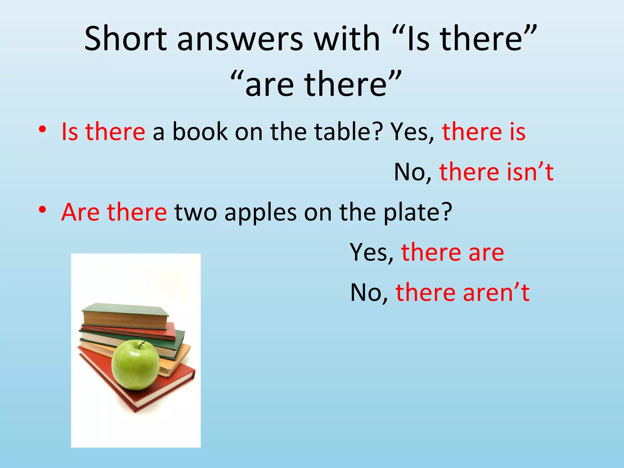 Short answers with “Is there”
             “are there”
• Is there a book on the table? Yes, there is
                                No, there isn’t
• Are there two apples on the plate?
                            Yes, there are
                            No, there aren’t
 