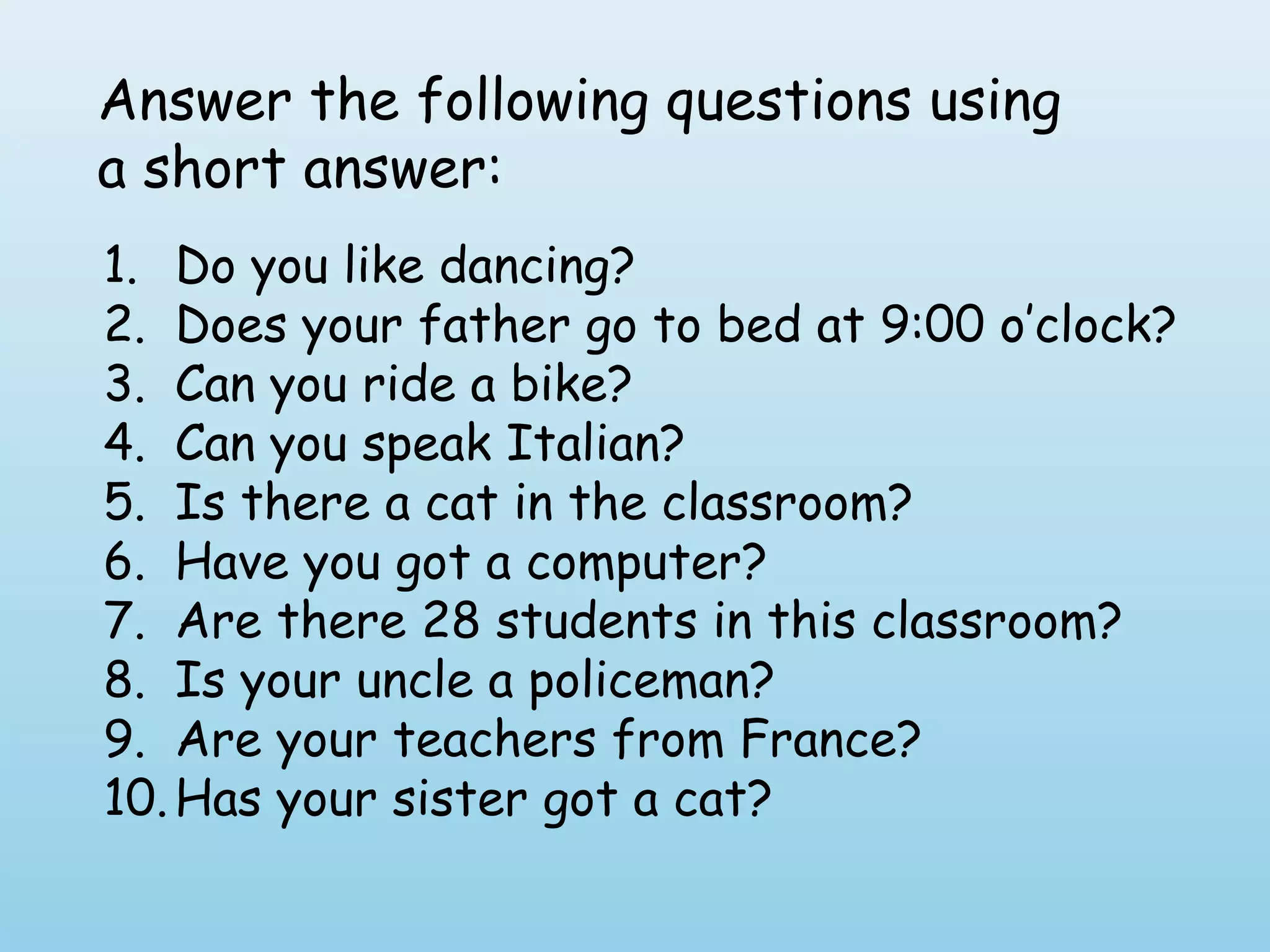 Answer the following questions using
a short answer:
1. Do you like dancing?
2. Does your father go to bed at 9:00 o’clock?
3. Can you ride a bike?
4. Can you speak Italian?
5. Is there a cat in the classroom?
6. Have you got a computer?
7. Are there 28 students in this classroom?
8. Is your uncle a policeman?
9. Are your teachers from France?
10. Has your sister got a cat?
 