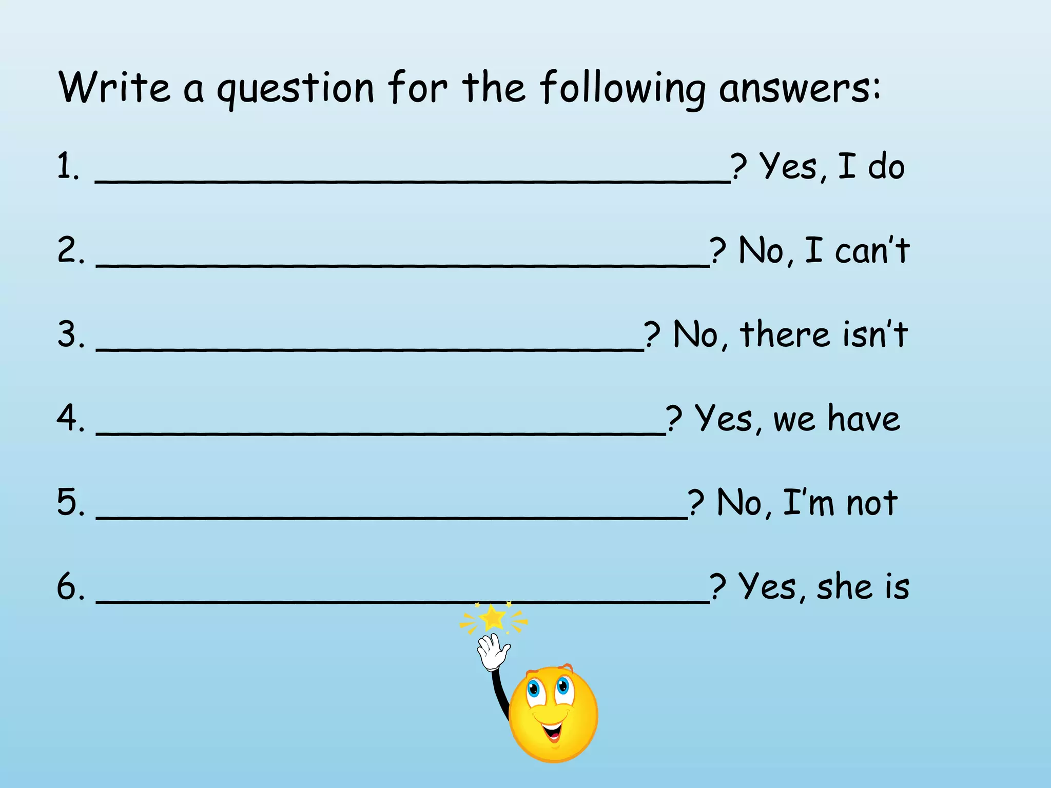 Write a question for the following answers:
1. _____________________________? Yes, I do

2. ____________________________? No, I can’t

3. _________________________? No, there isn’t

4. __________________________? Yes, we have

5. ___________________________? No, I’m not

6. ____________________________? Yes, she is
 