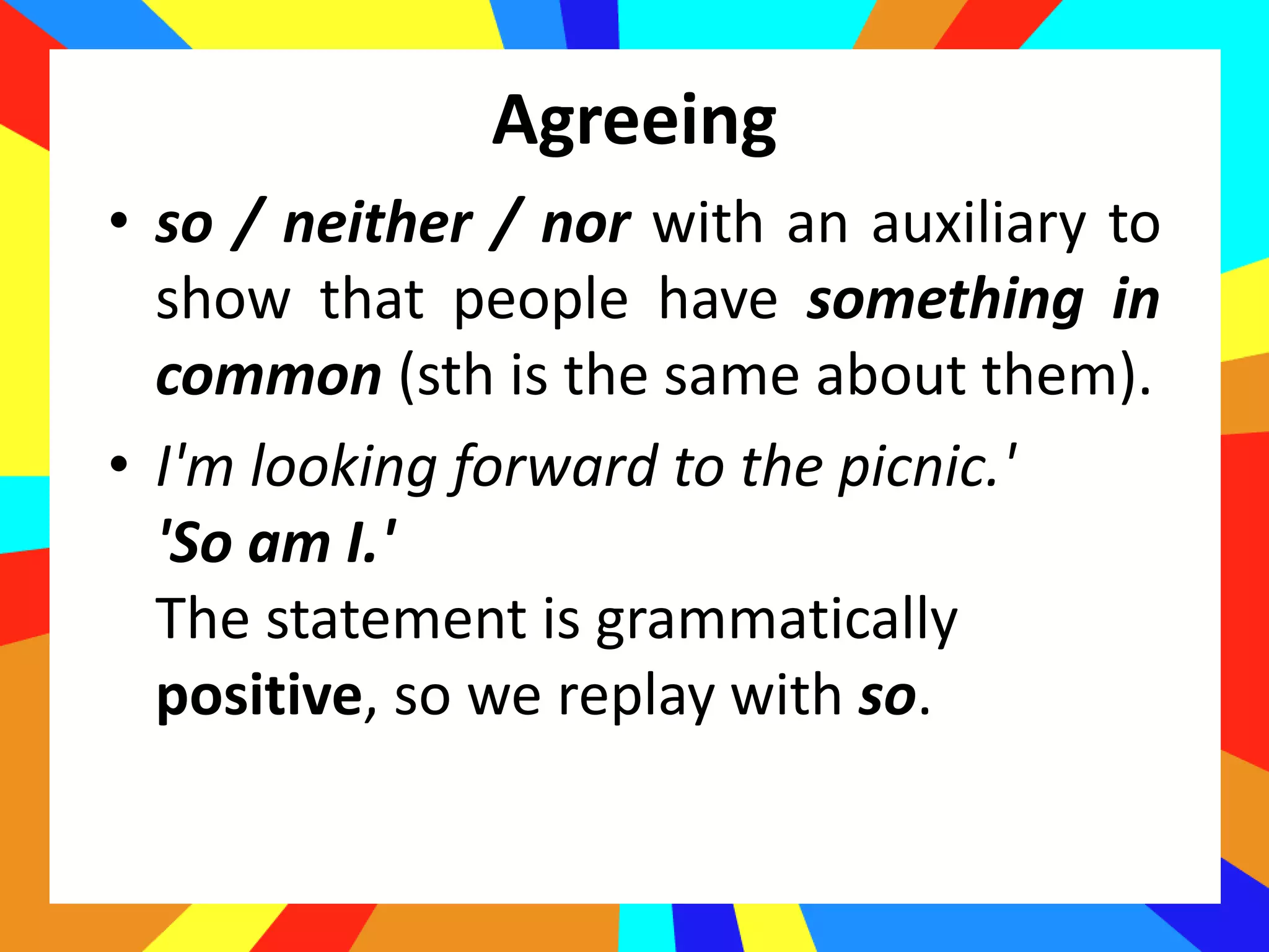 Agreeing
• so / neither / nor with an auxiliary to
show that people have something in
common (sth is the same about them).
• I'm looking forward to the picnic.'
'So am I.'
The statement is grammatically
positive, so we replay with so.
 