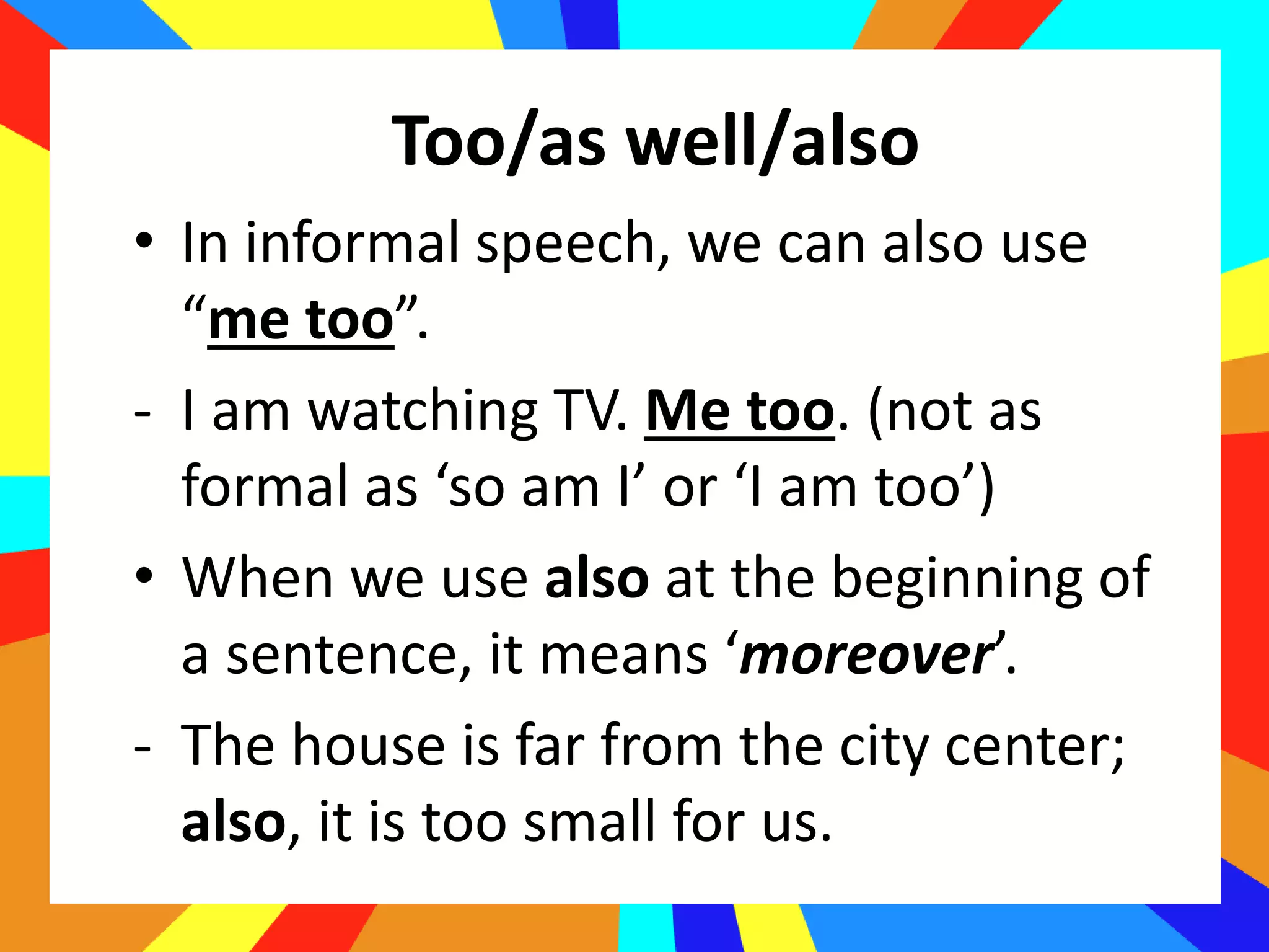 • In informal speech, we can also use
“me too”.
- I am watching TV. Me too. (not as
formal as ‘so am I’ or ‘I am too’)
• When we use also at the beginning of
a sentence, it means ‘moreover’.
- The house is far from the city center;
also, it is too small for us.
Too/as well/also
 