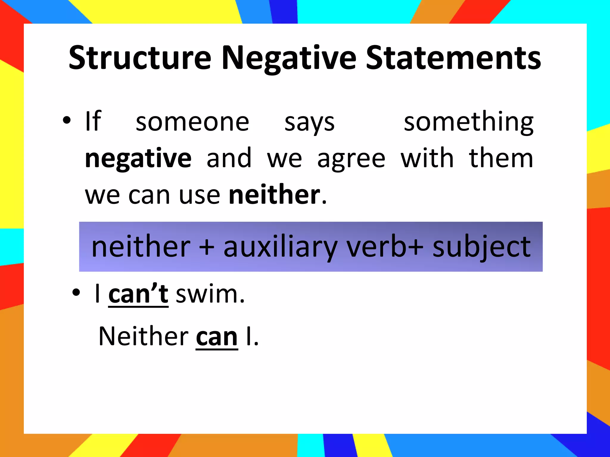 Structure Negative Statements
neither + auxiliary verb+ subject
• If someone says something
negative and we agree with them
we can use neither.
• I can’t swim.
Neither can I.
 