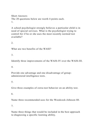 Short Answers
The 20 questions below are worth 4 points each.
1.
A school psychologist strongly believes a particular child is in
need of special services. What is the psychologist trying to
control for if he or she uses the most recently normed test
available?
2.
What are two benefits of the WASI?
3.
Identify three improvements of the WAIS-IV over the WAIS-III.
4.
Provide one advantage and one disadvantage of group-
administered intelligence tests.
5.
Give three examples of extra-test behavior on an ability test.
6.
Name three recommended uses for the Woodcock-Johnson III.
7.
Name three things that would be included in the best approach
to diagnosing a specific learning ability.
 