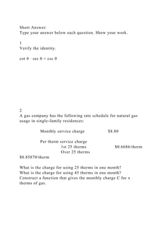 Short Answer:
Type your answer below each question. Show your work.
1
Verify the identity.
cot θ ∙ sec θ = csc θ
2
A gas company has the following rate schedule for natural gas
usage in single-family residences:
Monthly service charge $8.80
Per therm service charge
1st 25 therms $0.6686/therm
Over 25 therms
$0.85870/therm
What is the charge for using 25 therms in one month?
What is the charge for using 45 therms in one month?
Construct a function that gives the monthly charge C for x
therms of gas.
 