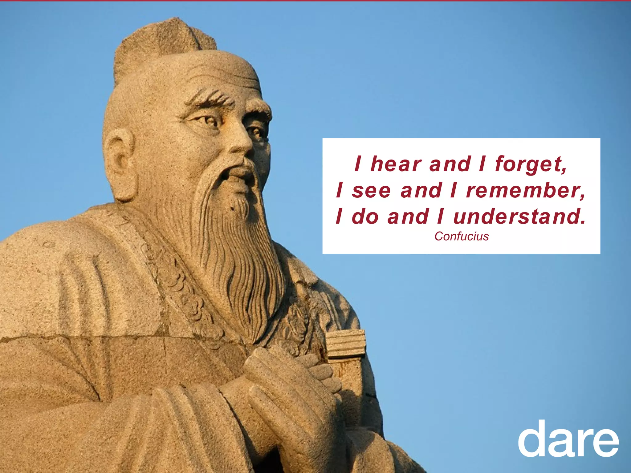 I hear and I forget, I see and I remember, I do and I understand. Confucius