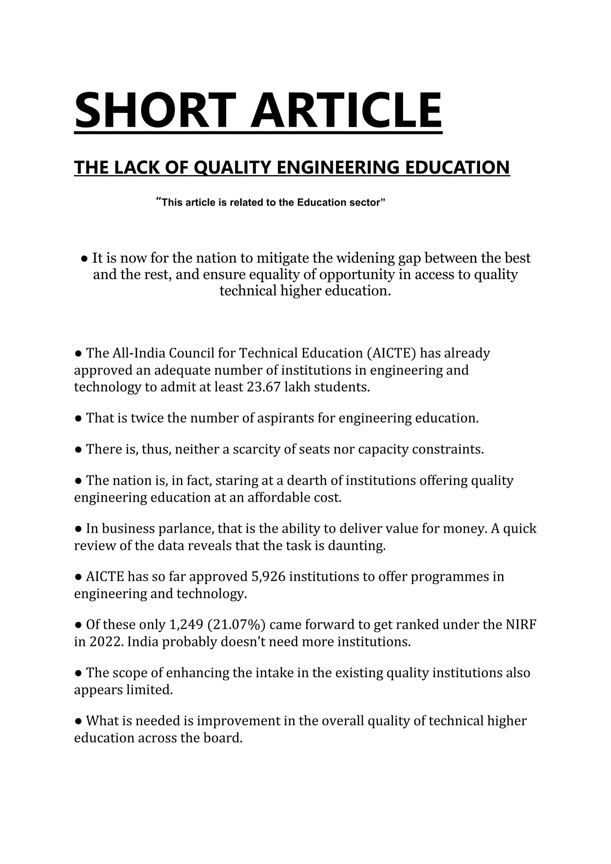 SHORT ARTICLE
THE LACK OF QUALITY ENGINEERING EDUCATION
“This article is related to the Education sector”
● It is now for the nation to mitigate the widening gap between the best
and the rest, and ensure equality of opportunity in access to quality
technical higher education.
● The All-India Council for Technical Education (AICTE) has already
approved an adequate number of institutions in engineering and
technology to admit at least 23.67 lakh students.
● That is twice the number of aspirants for engineering education.
● There is, thus, neither a scarcity of seats nor capacity constraints.
● The nation is, in fact, staring at a dearth of institutions offering quality
engineering education at an affordable cost.
● In business parlance, that is the ability to deliver value for money. A quick
review of the data reveals that the task is daunting.
● AICTE has so far approved 5,926 institutions to offer programmes in
engineering and technology.
● Of these only 1,249 (21.07%) came forward to get ranked under the NIRF
in 2022. India probably doesn’t need more institutions.
● The scope of enhancing the intake in the existing quality institutions also
appears limited.
● What is needed is improvement in the overall quality of technical higher
education across the board.