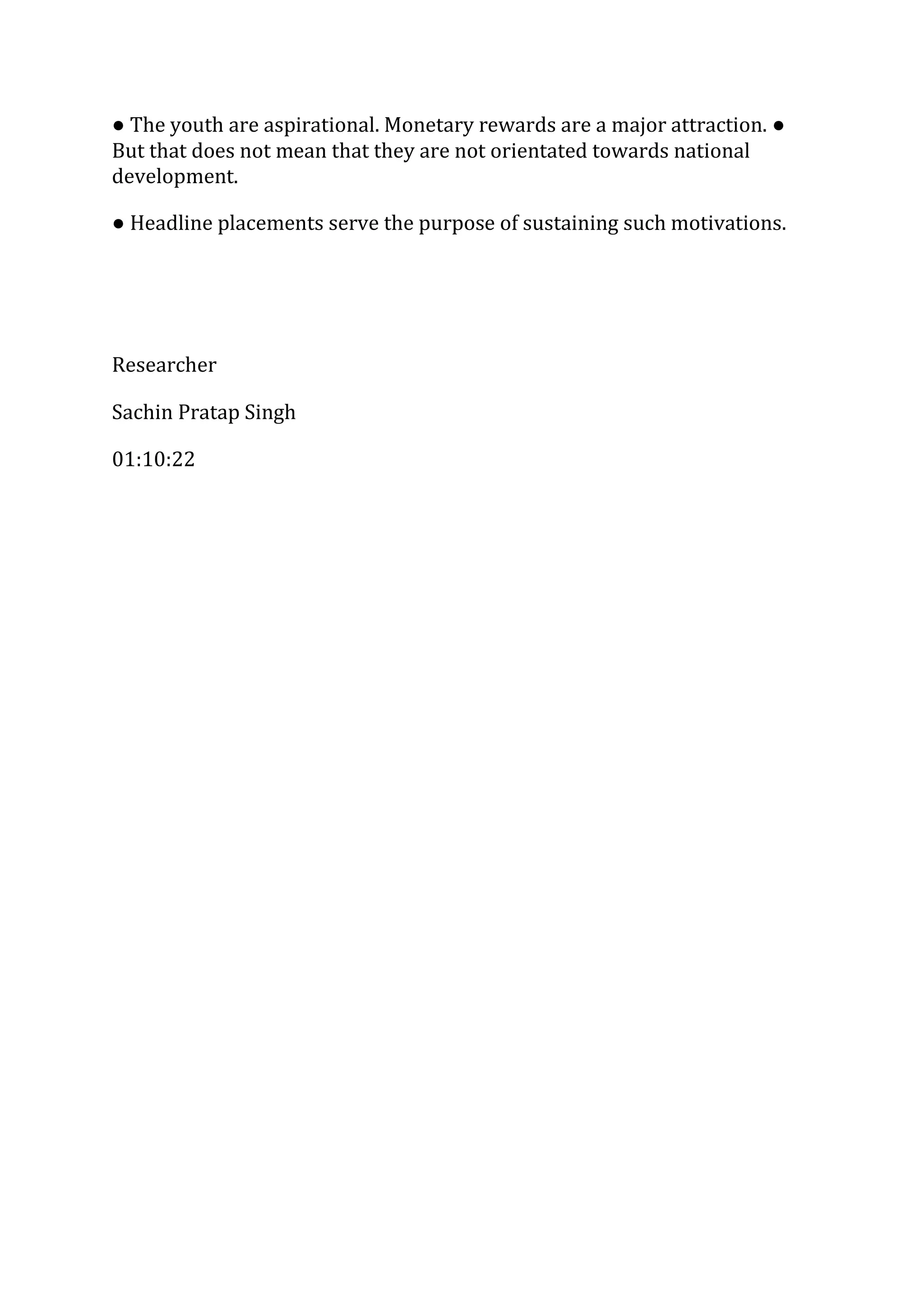 ● The youth are aspirational. Monetary rewards are a major attraction. ●
But that does not mean that they are not orientated towards national
development.
● Headline placements serve the purpose of sustaining such motivations.
Researcher
Sachin Pratap Singh
01:10:22