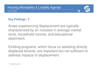 Housing Affordability & Livability Agenda
City of Seattle
Areas experiencing displacement are typically
characterized by an increase in average market
rents, household income, and educational
attainment.
Existing programs, which focus on assisting directly
displaced tenants, are important but not sufficient to
address impacts of displacement.
• Slide 50 and 51
Key Findings - 7
18
 