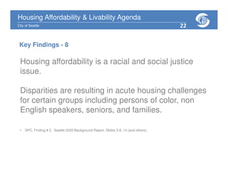 Housing Affordability & Livability Agenda
City of Seattle
Housing affordability is a racial and social justice
issue.
Disparities are resulting in acute housing challenges
for certain groups including persons of color, non
English speakers, seniors, and families.
• SPC. Finding # 2. Seattle 2035 Background Report. Slides 3-8, 14 (and others).
Key Findings - 8
22
 