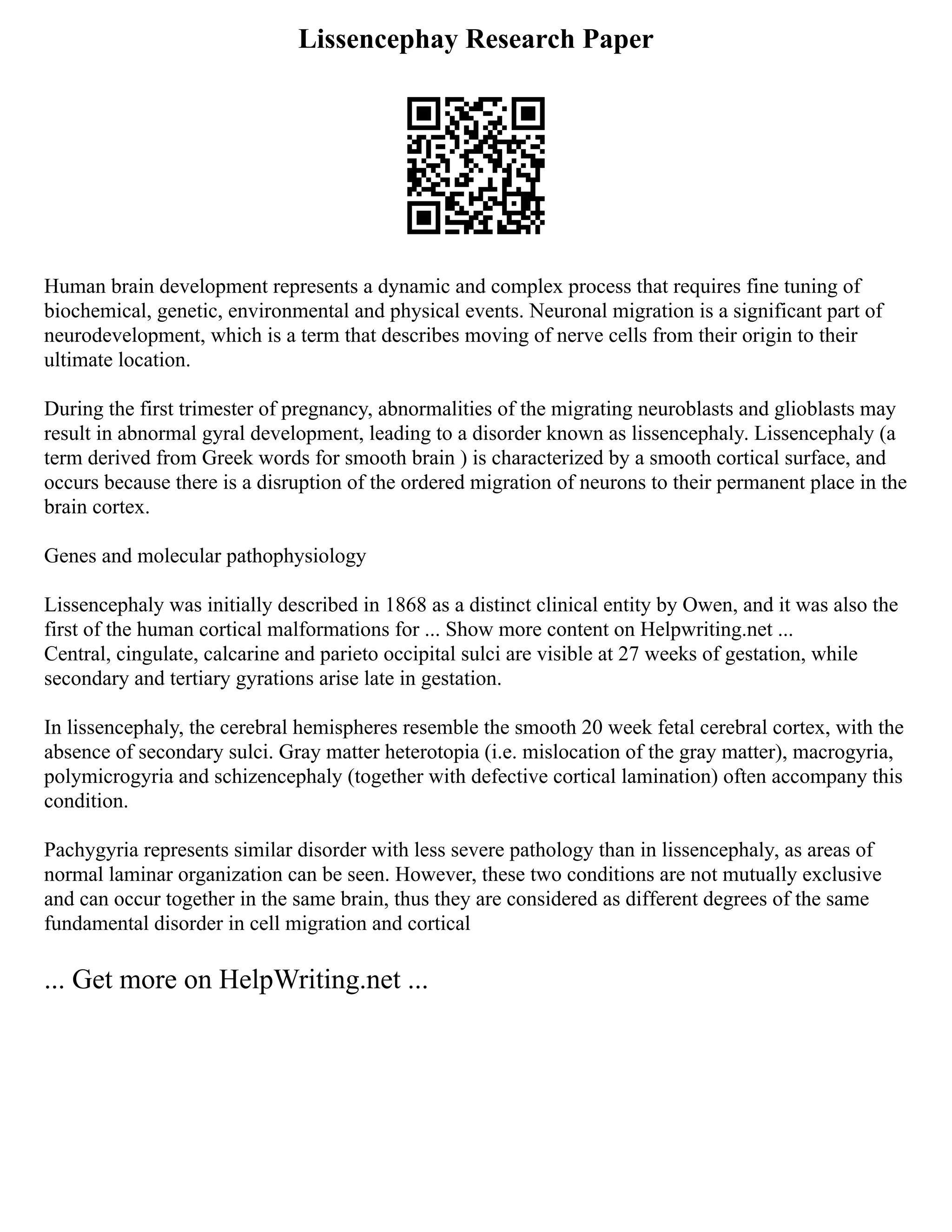 Lissencephay Research Paper
Human brain development represents a dynamic and complex process that requires fine tuning of
biochemical, genetic, environmental and physical events. Neuronal migration is a significant part of
neurodevelopment, which is a term that describes moving of nerve cells from their origin to their
ultimate location.
During the first trimester of pregnancy, abnormalities of the migrating neuroblasts and glioblasts may
result in abnormal gyral development, leading to a disorder known as lissencephaly. Lissencephaly (a
term derived from Greek words for smooth brain ) is characterized by a smooth cortical surface, and
occurs because there is a disruption of the ordered migration of neurons to their permanent place in the
brain cortex.
Genes and molecular pathophysiology
Lissencephaly was initially described in 1868 as a distinct clinical entity by Owen, and it was also the
first of the human cortical malformations for ... Show more content on Helpwriting.net ...
Central, cingulate, calcarine and parieto occipital sulci are visible at 27 weeks of gestation, while
secondary and tertiary gyrations arise late in gestation.
In lissencephaly, the cerebral hemispheres resemble the smooth 20 week fetal cerebral cortex, with the
absence of secondary sulci. Gray matter heterotopia (i.e. mislocation of the gray matter), macrogyria,
polymicrogyria and schizencephaly (together with defective cortical lamination) often accompany this
condition.
Pachygyria represents similar disorder with less severe pathology than in lissencephaly, as areas of
normal laminar organization can be seen. However, these two conditions are not mutually exclusive
and can occur together in the same brain, thus they are considered as different degrees of the same
fundamental disorder in cell migration and cortical
... Get more on HelpWriting.net ...
 