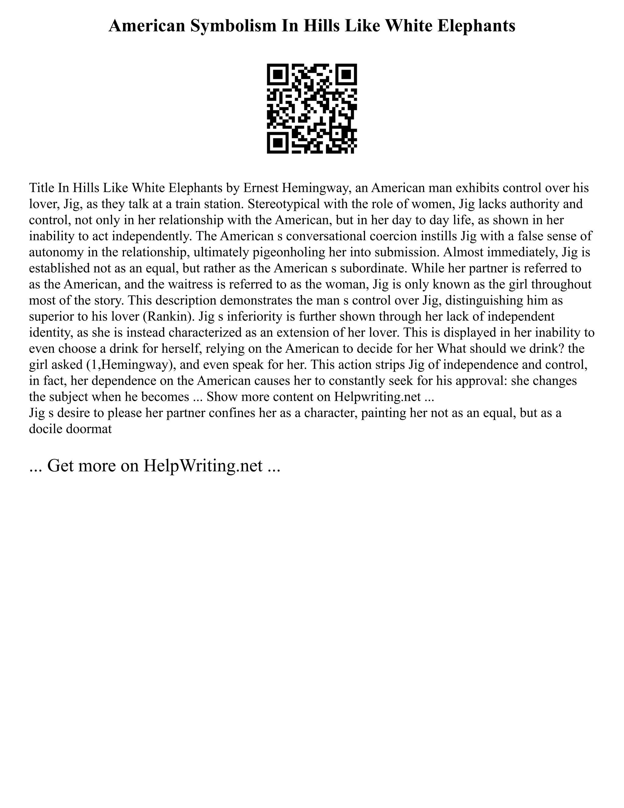 American Symbolism In Hills Like White Elephants
Title In Hills Like White Elephants by Ernest Hemingway, an American man exhibits control over his
lover, Jig, as they talk at a train station. Stereotypical with the role of women, Jig lacks authority and
control, not only in her relationship with the American, but in her day to day life, as shown in her
inability to act independently. The American s conversational coercion instills Jig with a false sense of
autonomy in the relationship, ultimately pigeonholing her into submission. Almost immediately, Jig is
established not as an equal, but rather as the American s subordinate. While her partner is referred to
as the American, and the waitress is referred to as the woman, Jig is only known as the girl throughout
most of the story. This description demonstrates the man s control over Jig, distinguishing him as
superior to his lover (Rankin). Jig s inferiority is further shown through her lack of independent
identity, as she is instead characterized as an extension of her lover. This is displayed in her inability to
even choose a drink for herself, relying on the American to decide for her What should we drink? the
girl asked (1,Hemingway), and even speak for her. This action strips Jig of independence and control,
in fact, her dependence on the American causes her to constantly seek for his approval: she changes
the subject when he becomes ... Show more content on Helpwriting.net ...
Jig s desire to please her partner confines her as a character, painting her not as an equal, but as a
docile doormat
... Get more on HelpWriting.net ...
 