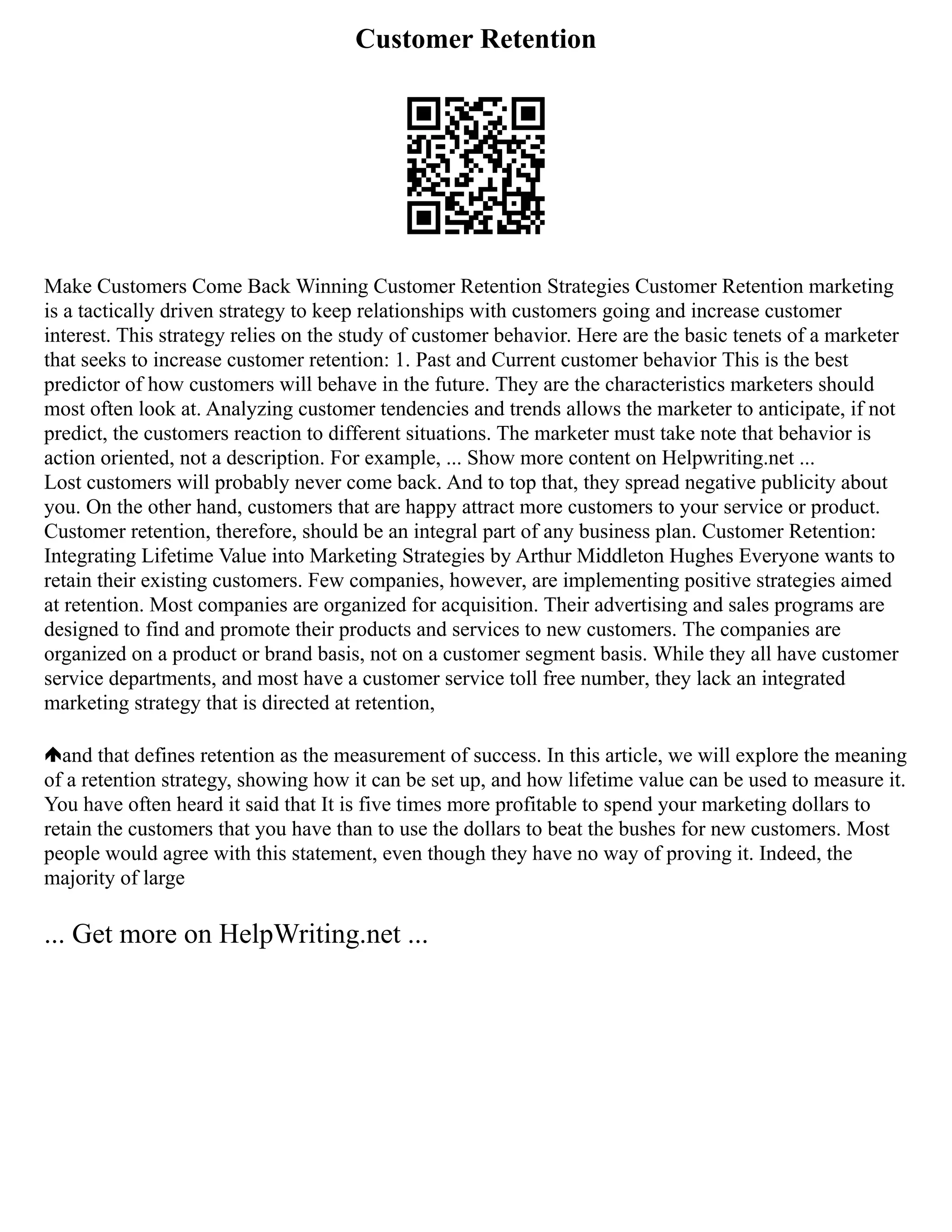 Customer Retention
Make Customers Come Back Winning Customer Retention Strategies Customer Retention marketing
is a tactically driven strategy to keep relationships with customers going and increase customer
interest. This strategy relies on the study of customer behavior. Here are the basic tenets of a marketer
that seeks to increase customer retention: 1. Past and Current customer behavior This is the best
predictor of how customers will behave in the future. They are the characteristics marketers should
most often look at. Analyzing customer tendencies and trends allows the marketer to anticipate, if not
predict, the customers reaction to different situations. The marketer must take note that behavior is
action oriented, not a description. For example, ... Show more content on Helpwriting.net ...
Lost customers will probably never come back. And to top that, they spread negative publicity about
you. On the other hand, customers that are happy attract more customers to your service or product.
Customer retention, therefore, should be an integral part of any business plan. Customer Retention:
Integrating Lifetime Value into Marketing Strategies by Arthur Middleton Hughes Everyone wants to
retain their existing customers. Few companies, however, are implementing positive strategies aimed
at retention. Most companies are organized for acquisition. Their advertising and sales programs are
designed to find and promote their products and services to new customers. The companies are
organized on a product or brand basis, not on a customer segment basis. While they all have customer
service departments, and most have a customer service toll free number, they lack an integrated
marketing strategy that is directed at retention,
and that defines retention as the measurement of success. In this article, we will explore the meaning
of a retention strategy, showing how it can be set up, and how lifetime value can be used to measure it.
You have often heard it said that It is five times more profitable to spend your marketing dollars to
retain the customers that you have than to use the dollars to beat the bushes for new customers. Most
people would agree with this statement, even though they have no way of proving it. Indeed, the
majority of large
... Get more on HelpWriting.net ...
 