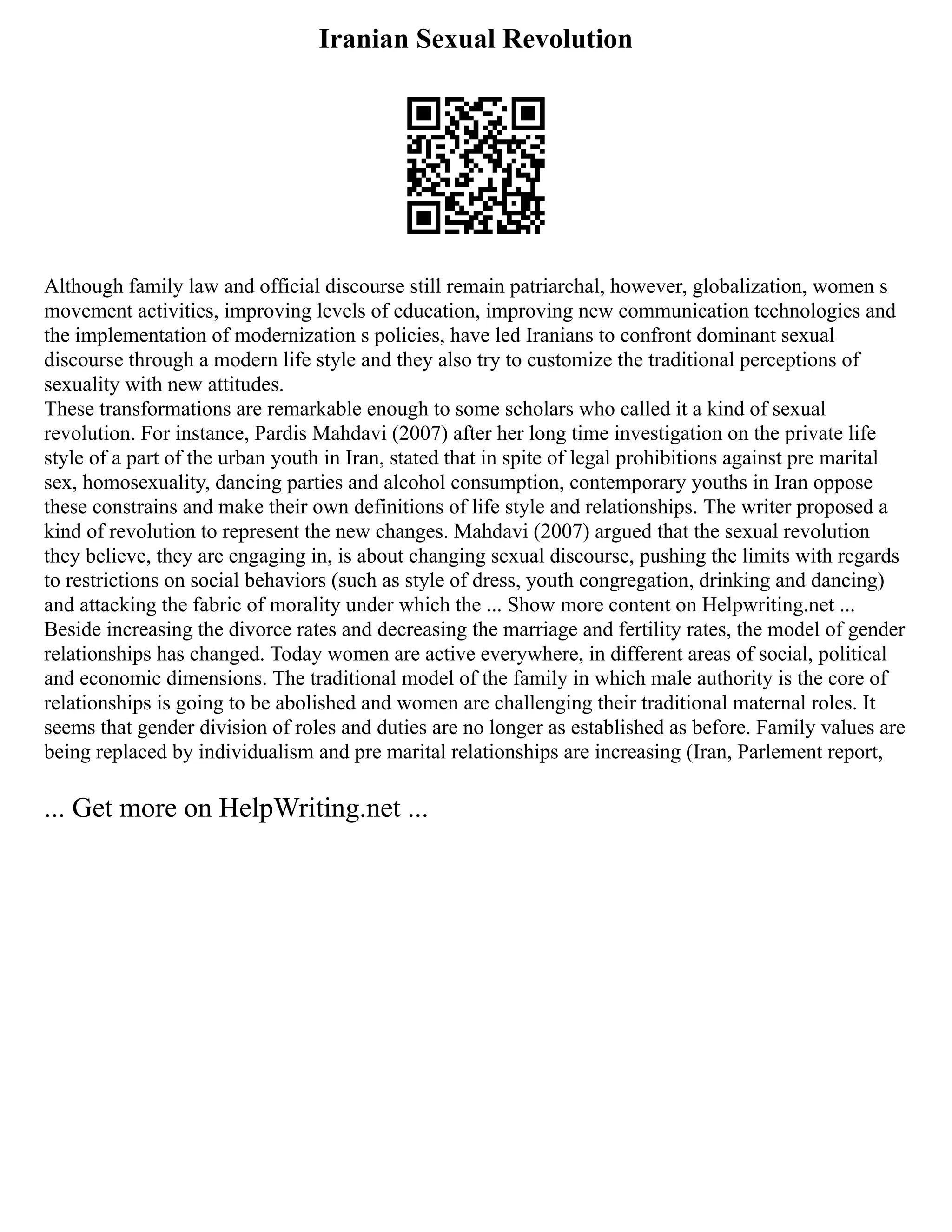 Iranian Sexual Revolution
Although family law and official discourse still remain patriarchal, however, globalization, women s
movement activities, improving levels of education, improving new communication technologies and
the implementation of modernization s policies, have led Iranians to confront dominant sexual
discourse through a modern life style and they also try to customize the traditional perceptions of
sexuality with new attitudes.
These transformations are remarkable enough to some scholars who called it a kind of sexual
revolution. For instance, Pardis Mahdavi (2007) after her long time investigation on the private life
style of a part of the urban youth in Iran, stated that in spite of legal prohibitions against pre marital
sex, homosexuality, dancing parties and alcohol consumption, contemporary youths in Iran oppose
these constrains and make their own definitions of life style and relationships. The writer proposed a
kind of revolution to represent the new changes. Mahdavi (2007) argued that the sexual revolution
they believe, they are engaging in, is about changing sexual discourse, pushing the limits with regards
to restrictions on social behaviors (such as style of dress, youth congregation, drinking and dancing)
and attacking the fabric of morality under which the ... Show more content on Helpwriting.net ...
Beside increasing the divorce rates and decreasing the marriage and fertility rates, the model of gender
relationships has changed. Today women are active everywhere, in different areas of social, political
and economic dimensions. The traditional model of the family in which male authority is the core of
relationships is going to be abolished and women are challenging their traditional maternal roles. It
seems that gender division of roles and duties are no longer as established as before. Family values are
being replaced by individualism and pre marital relationships are increasing (Iran, Parlement report,
... Get more on HelpWriting.net ...
 