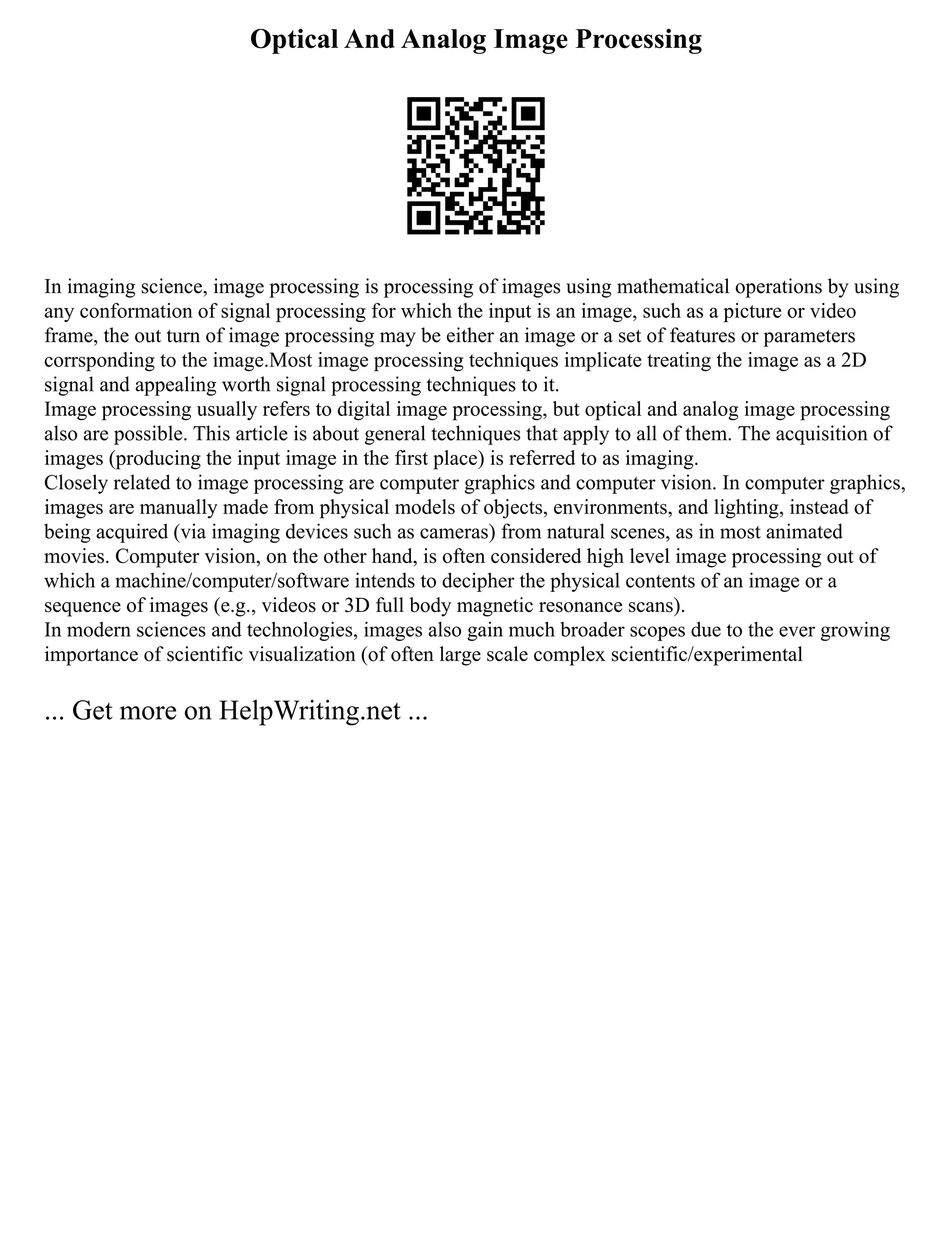 Optical And Analog Image Processing
In imaging science, image processing is processing of images using mathematical operations by using
any conformation of signal processing for which the input is an image, such as a picture or video
frame, the out turn of image processing may be either an image or a set of features or parameters
corrsponding to the image.Most image processing techniques implicate treating the image as a 2D
signal and appealing worth signal processing techniques to it.
Image processing usually refers to digital image processing, but optical and analog image processing
also are possible. This article is about general techniques that apply to all of them. The acquisition of
images (producing the input image in the first place) is referred to as imaging.
Closely related to image processing are computer graphics and computer vision. In computer graphics,
images are manually made from physical models of objects, environments, and lighting, instead of
being acquired (via imaging devices such as cameras) from natural scenes, as in most animated
movies. Computer vision, on the other hand, is often considered high level image processing out of
which a machine/computer/software intends to decipher the physical contents of an image or a
sequence of images (e.g., videos or 3D full body magnetic resonance scans).
In modern sciences and technologies, images also gain much broader scopes due to the ever growing
importance of scientific visualization (of often large scale complex scientific/experimental
... Get more on HelpWriting.net ...
 