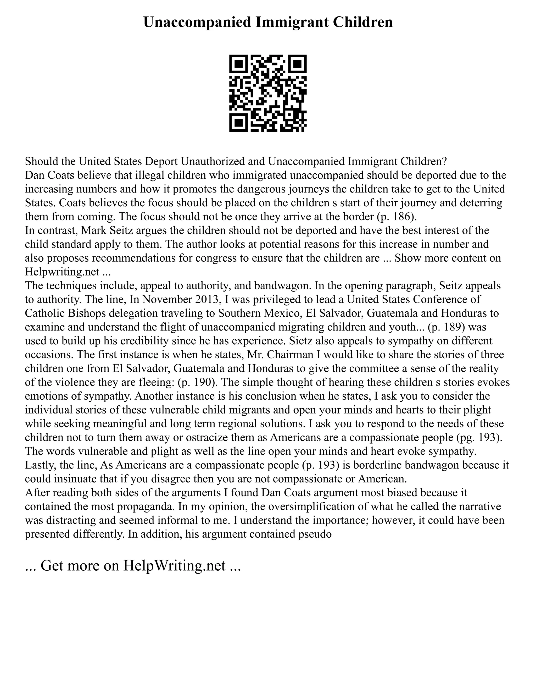 Unaccompanied Immigrant Children
Should the United States Deport Unauthorized and Unaccompanied Immigrant Children?
Dan Coats believe that illegal children who immigrated unaccompanied should be deported due to the
increasing numbers and how it promotes the dangerous journeys the children take to get to the United
States. Coats believes the focus should be placed on the children s start of their journey and deterring
them from coming. The focus should not be once they arrive at the border (p. 186).
In contrast, Mark Seitz argues the children should not be deported and have the best interest of the
child standard apply to them. The author looks at potential reasons for this increase in number and
also proposes recommendations for congress to ensure that the children are ... Show more content on
Helpwriting.net ...
The techniques include, appeal to authority, and bandwagon. In the opening paragraph, Seitz appeals
to authority. The line, In November 2013, I was privileged to lead a United States Conference of
Catholic Bishops delegation traveling to Southern Mexico, El Salvador, Guatemala and Honduras to
examine and understand the flight of unaccompanied migrating children and youth... (p. 189) was
used to build up his credibility since he has experience. Sietz also appeals to sympathy on different
occasions. The first instance is when he states, Mr. Chairman I would like to share the stories of three
children one from El Salvador, Guatemala and Honduras to give the committee a sense of the reality
of the violence they are fleeing: (p. 190). The simple thought of hearing these children s stories evokes
emotions of sympathy. Another instance is his conclusion when he states, I ask you to consider the
individual stories of these vulnerable child migrants and open your minds and hearts to their plight
while seeking meaningful and long term regional solutions. I ask you to respond to the needs of these
children not to turn them away or ostracize them as Americans are a compassionate people (pg. 193).
The words vulnerable and plight as well as the line open your minds and heart evoke sympathy.
Lastly, the line, As Americans are a compassionate people (p. 193) is borderline bandwagon because it
could insinuate that if you disagree then you are not compassionate or American.
After reading both sides of the arguments I found Dan Coats argument most biased because it
contained the most propaganda. In my opinion, the oversimplification of what he called the narrative
was distracting and seemed informal to me. I understand the importance; however, it could have been
presented differently. In addition, his argument contained pseudo
... Get more on HelpWriting.net ...
 