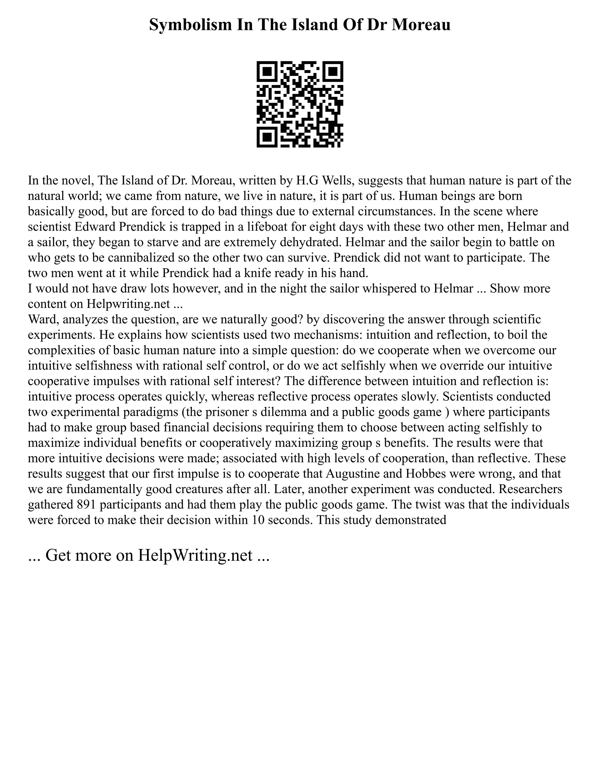 Symbolism In The Island Of Dr Moreau
In the novel, The Island of Dr. Moreau, written by H.G Wells, suggests that human nature is part of the
natural world; we came from nature, we live in nature, it is part of us. Human beings are born
basically good, but are forced to do bad things due to external circumstances. In the scene where
scientist Edward Prendick is trapped in a lifeboat for eight days with these two other men, Helmar and
a sailor, they began to starve and are extremely dehydrated. Helmar and the sailor begin to battle on
who gets to be cannibalized so the other two can survive. Prendick did not want to participate. The
two men went at it while Prendick had a knife ready in his hand.
I would not have draw lots however, and in the night the sailor whispered to Helmar ... Show more
content on Helpwriting.net ...
Ward, analyzes the question, are we naturally good? by discovering the answer through scientific
experiments. He explains how scientists used two mechanisms: intuition and reflection, to boil the
complexities of basic human nature into a simple question: do we cooperate when we overcome our
intuitive selfishness with rational self control, or do we act selfishly when we override our intuitive
cooperative impulses with rational self interest? The difference between intuition and reflection is:
intuitive process operates quickly, whereas reflective process operates slowly. Scientists conducted
two experimental paradigms (the prisoner s dilemma and a public goods game ) where participants
had to make group based financial decisions requiring them to choose between acting selfishly to
maximize individual benefits or cooperatively maximizing group s benefits. The results were that
more intuitive decisions were made; associated with high levels of cooperation, than reflective. These
results suggest that our first impulse is to cooperate that Augustine and Hobbes were wrong, and that
we are fundamentally good creatures after all. Later, another experiment was conducted. Researchers
gathered 891 participants and had them play the public goods game. The twist was that the individuals
were forced to make their decision within 10 seconds. This study demonstrated
... Get more on HelpWriting.net ...
 