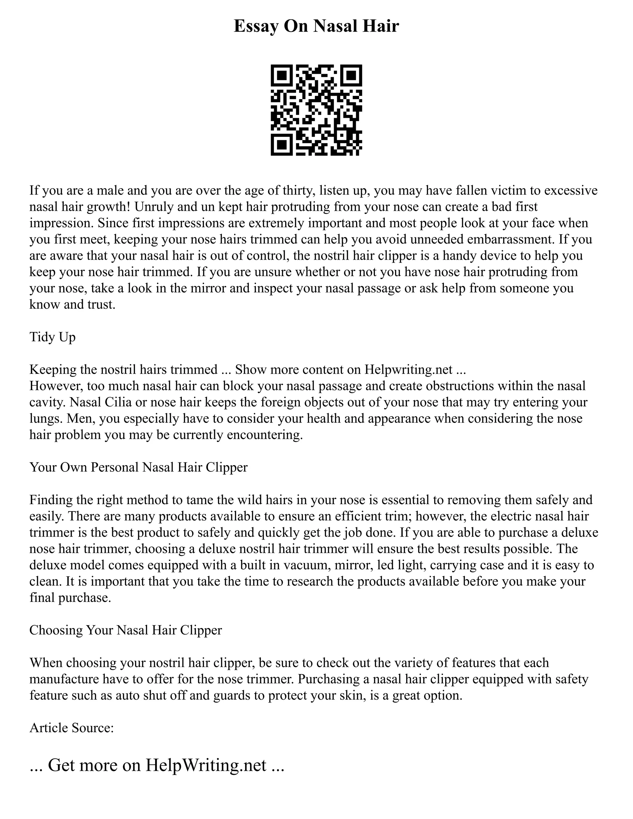 Essay On Nasal Hair
If you are a male and you are over the age of thirty, listen up, you may have fallen victim to excessive
nasal hair growth! Unruly and un kept hair protruding from your nose can create a bad first
impression. Since first impressions are extremely important and most people look at your face when
you first meet, keeping your nose hairs trimmed can help you avoid unneeded embarrassment. If you
are aware that your nasal hair is out of control, the nostril hair clipper is a handy device to help you
keep your nose hair trimmed. If you are unsure whether or not you have nose hair protruding from
your nose, take a look in the mirror and inspect your nasal passage or ask help from someone you
know and trust.
Tidy Up
Keeping the nostril hairs trimmed ... Show more content on Helpwriting.net ...
However, too much nasal hair can block your nasal passage and create obstructions within the nasal
cavity. Nasal Cilia or nose hair keeps the foreign objects out of your nose that may try entering your
lungs. Men, you especially have to consider your health and appearance when considering the nose
hair problem you may be currently encountering.
Your Own Personal Nasal Hair Clipper
Finding the right method to tame the wild hairs in your nose is essential to removing them safely and
easily. There are many products available to ensure an efficient trim; however, the electric nasal hair
trimmer is the best product to safely and quickly get the job done. If you are able to purchase a deluxe
nose hair trimmer, choosing a deluxe nostril hair trimmer will ensure the best results possible. The
deluxe model comes equipped with a built in vacuum, mirror, led light, carrying case and it is easy to
clean. It is important that you take the time to research the products available before you make your
final purchase.
Choosing Your Nasal Hair Clipper
When choosing your nostril hair clipper, be sure to check out the variety of features that each
manufacture have to offer for the nose trimmer. Purchasing a nasal hair clipper equipped with safety
feature such as auto shut off and guards to protect your skin, is a great option.
Article Source:
... Get more on HelpWriting.net ...
 