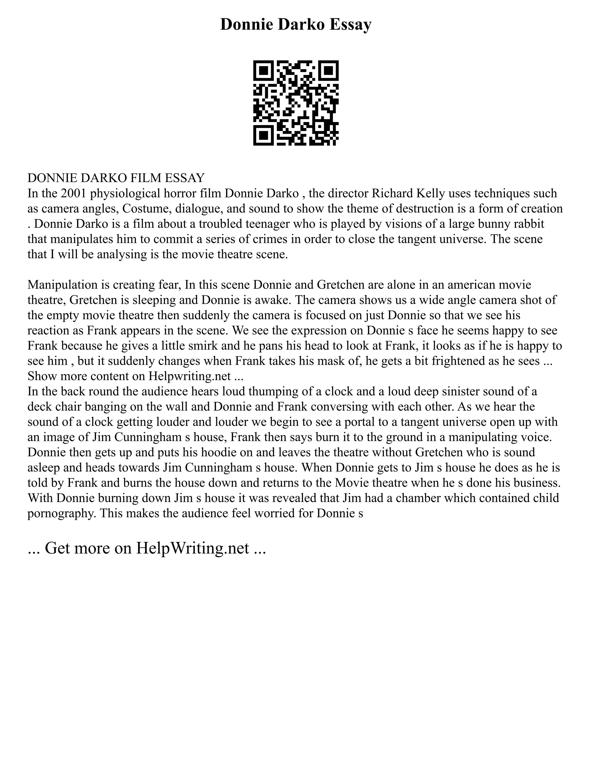 Donnie Darko Essay
DONNIE DARKO FILM ESSAY
In the 2001 physiological horror film Donnie Darko , the director Richard Kelly uses techniques such
as camera angles, Costume, dialogue, and sound to show the theme of destruction is a form of creation
. Donnie Darko is a film about a troubled teenager who is played by visions of a large bunny rabbit
that manipulates him to commit a series of crimes in order to close the tangent universe. The scene
that I will be analysing is the movie theatre scene.
Manipulation is creating fear, In this scene Donnie and Gretchen are alone in an american movie
theatre, Gretchen is sleeping and Donnie is awake. The camera shows us a wide angle camera shot of
the empty movie theatre then suddenly the camera is focused on just Donnie so that we see his
reaction as Frank appears in the scene. We see the expression on Donnie s face he seems happy to see
Frank because he gives a little smirk and he pans his head to look at Frank, it looks as if he is happy to
see him , but it suddenly changes when Frank takes his mask of, he gets a bit frightened as he sees ...
Show more content on Helpwriting.net ...
In the back round the audience hears loud thumping of a clock and a loud deep sinister sound of a
deck chair banging on the wall and Donnie and Frank conversing with each other. As we hear the
sound of a clock getting louder and louder we begin to see a portal to a tangent universe open up with
an image of Jim Cunningham s house, Frank then says burn it to the ground in a manipulating voice.
Donnie then gets up and puts his hoodie on and leaves the theatre without Gretchen who is sound
asleep and heads towards Jim Cunningham s house. When Donnie gets to Jim s house he does as he is
told by Frank and burns the house down and returns to the Movie theatre when he s done his business.
With Donnie burning down Jim s house it was revealed that Jim had a chamber which contained child
pornography. This makes the audience feel worried for Donnie s
... Get more on HelpWriting.net ...
 