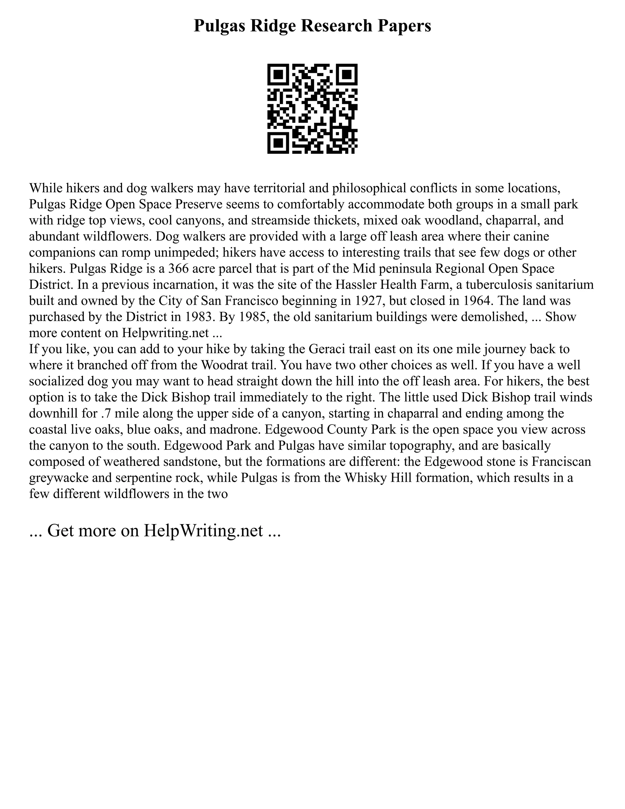 Pulgas Ridge Research Papers
While hikers and dog walkers may have territorial and philosophical conflicts in some locations,
Pulgas Ridge Open Space Preserve seems to comfortably accommodate both groups in a small park
with ridge top views, cool canyons, and streamside thickets, mixed oak woodland, chaparral, and
abundant wildflowers. Dog walkers are provided with a large off leash area where their canine
companions can romp unimpeded; hikers have access to interesting trails that see few dogs or other
hikers. Pulgas Ridge is a 366 acre parcel that is part of the Mid peninsula Regional Open Space
District. In a previous incarnation, it was the site of the Hassler Health Farm, a tuberculosis sanitarium
built and owned by the City of San Francisco beginning in 1927, but closed in 1964. The land was
purchased by the District in 1983. By 1985, the old sanitarium buildings were demolished, ... Show
more content on Helpwriting.net ...
If you like, you can add to your hike by taking the Geraci trail east on its one mile journey back to
where it branched off from the Woodrat trail. You have two other choices as well. If you have a well
socialized dog you may want to head straight down the hill into the off leash area. For hikers, the best
option is to take the Dick Bishop trail immediately to the right. The little used Dick Bishop trail winds
downhill for .7 mile along the upper side of a canyon, starting in chaparral and ending among the
coastal live oaks, blue oaks, and madrone. Edgewood County Park is the open space you view across
the canyon to the south. Edgewood Park and Pulgas have similar topography, and are basically
composed of weathered sandstone, but the formations are different: the Edgewood stone is Franciscan
greywacke and serpentine rock, while Pulgas is from the Whisky Hill formation, which results in a
few different wildflowers in the two
... Get more on HelpWriting.net ...
 