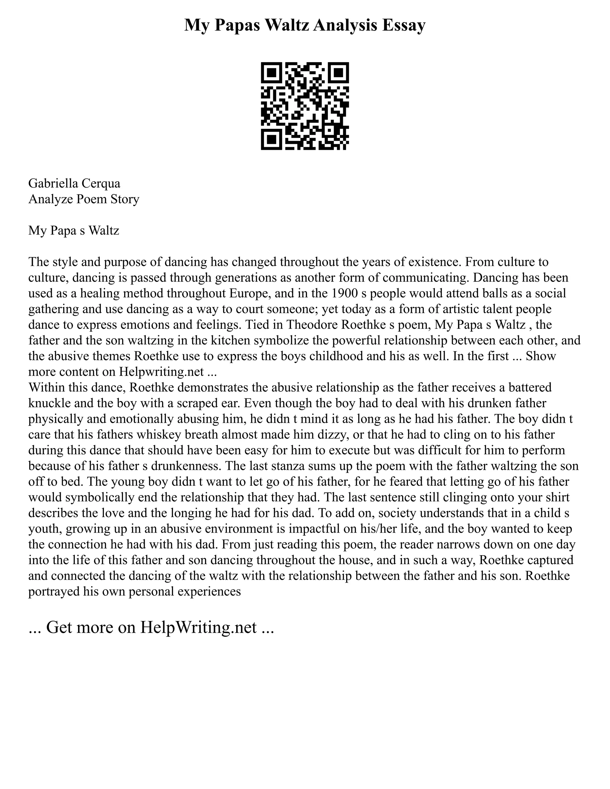 My Papas Waltz Analysis Essay
Gabriella Cerqua
Analyze Poem Story
My Papa s Waltz
The style and purpose of dancing has changed throughout the years of existence. From culture to
culture, dancing is passed through generations as another form of communicating. Dancing has been
used as a healing method throughout Europe, and in the 1900 s people would attend balls as a social
gathering and use dancing as a way to court someone; yet today as a form of artistic talent people
dance to express emotions and feelings. Tied in Theodore Roethke s poem, My Papa s Waltz , the
father and the son waltzing in the kitchen symbolize the powerful relationship between each other, and
the abusive themes Roethke use to express the boys childhood and his as well. In the first ... Show
more content on Helpwriting.net ...
Within this dance, Roethke demonstrates the abusive relationship as the father receives a battered
knuckle and the boy with a scraped ear. Even though the boy had to deal with his drunken father
physically and emotionally abusing him, he didn t mind it as long as he had his father. The boy didn t
care that his fathers whiskey breath almost made him dizzy, or that he had to cling on to his father
during this dance that should have been easy for him to execute but was difficult for him to perform
because of his father s drunkenness. The last stanza sums up the poem with the father waltzing the son
off to bed. The young boy didn t want to let go of his father, for he feared that letting go of his father
would symbolically end the relationship that they had. The last sentence still clinging onto your shirt
describes the love and the longing he had for his dad. To add on, society understands that in a child s
youth, growing up in an abusive environment is impactful on his/her life, and the boy wanted to keep
the connection he had with his dad. From just reading this poem, the reader narrows down on one day
into the life of this father and son dancing throughout the house, and in such a way, Roethke captured
and connected the dancing of the waltz with the relationship between the father and his son. Roethke
portrayed his own personal experiences
... Get more on HelpWriting.net ...
 
