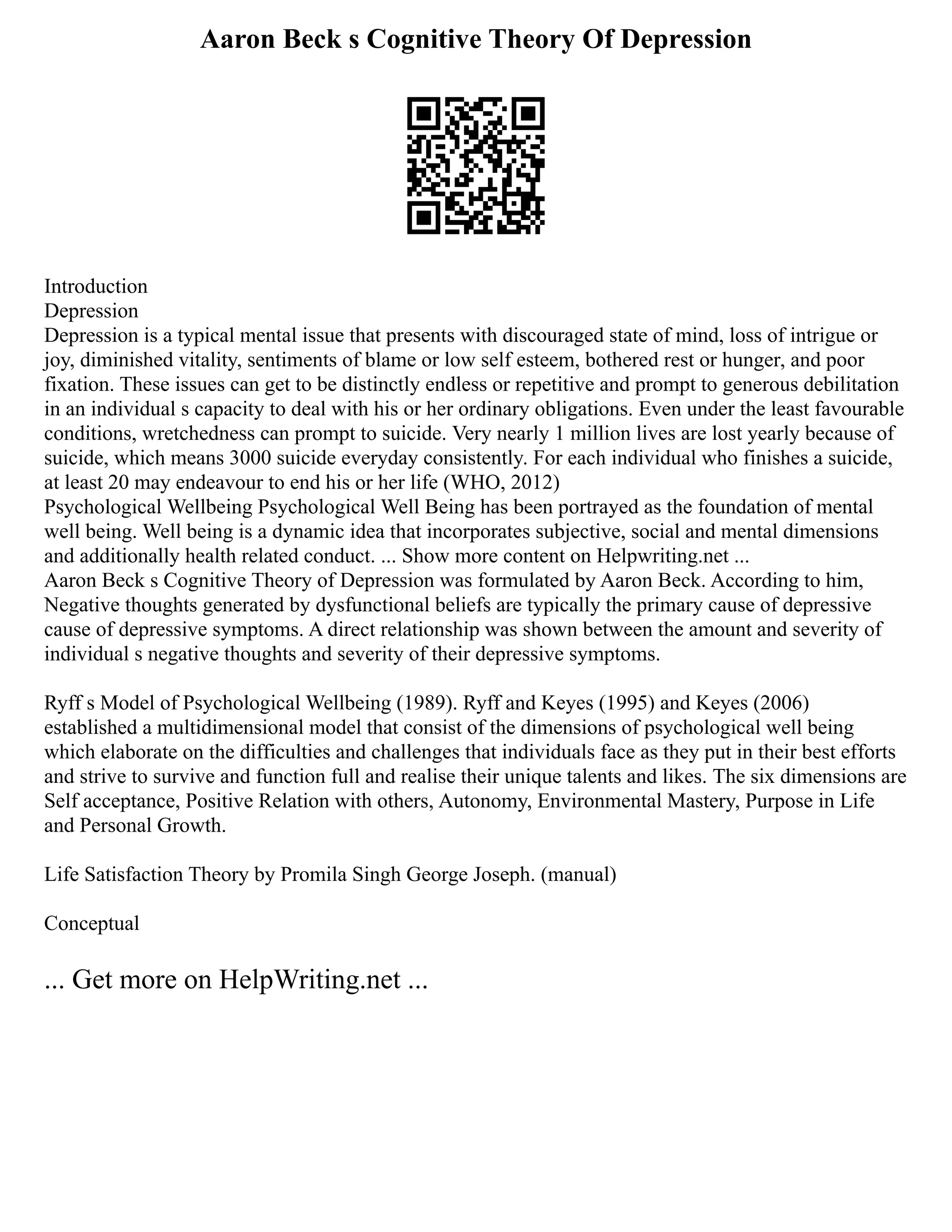 Aaron Beck s Cognitive Theory Of Depression
Introduction
Depression
Depression is a typical mental issue that presents with discouraged state of mind, loss of intrigue or
joy, diminished vitality, sentiments of blame or low self esteem, bothered rest or hunger, and poor
fixation. These issues can get to be distinctly endless or repetitive and prompt to generous debilitation
in an individual s capacity to deal with his or her ordinary obligations. Even under the least favourable
conditions, wretchedness can prompt to suicide. Very nearly 1 million lives are lost yearly because of
suicide, which means 3000 suicide everyday consistently. For each individual who finishes a suicide,
at least 20 may endeavour to end his or her life (WHO, 2012)
Psychological Wellbeing Psychological Well Being has been portrayed as the foundation of mental
well being. Well being is a dynamic idea that incorporates subjective, social and mental dimensions
and additionally health related conduct. ... Show more content on Helpwriting.net ...
Aaron Beck s Cognitive Theory of Depression was formulated by Aaron Beck. According to him,
Negative thoughts generated by dysfunctional beliefs are typically the primary cause of depressive
cause of depressive symptoms. A direct relationship was shown between the amount and severity of
individual s negative thoughts and severity of their depressive symptoms.
Ryff s Model of Psychological Wellbeing (1989). Ryff and Keyes (1995) and Keyes (2006)
established a multidimensional model that consist of the dimensions of psychological well being
which elaborate on the difficulties and challenges that individuals face as they put in their best efforts
and strive to survive and function full and realise their unique talents and likes. The six dimensions are
Self acceptance, Positive Relation with others, Autonomy, Environmental Mastery, Purpose in Life
and Personal Growth.
Life Satisfaction Theory by Promila Singh George Joseph. (manual)
Conceptual
... Get more on HelpWriting.net ...
 