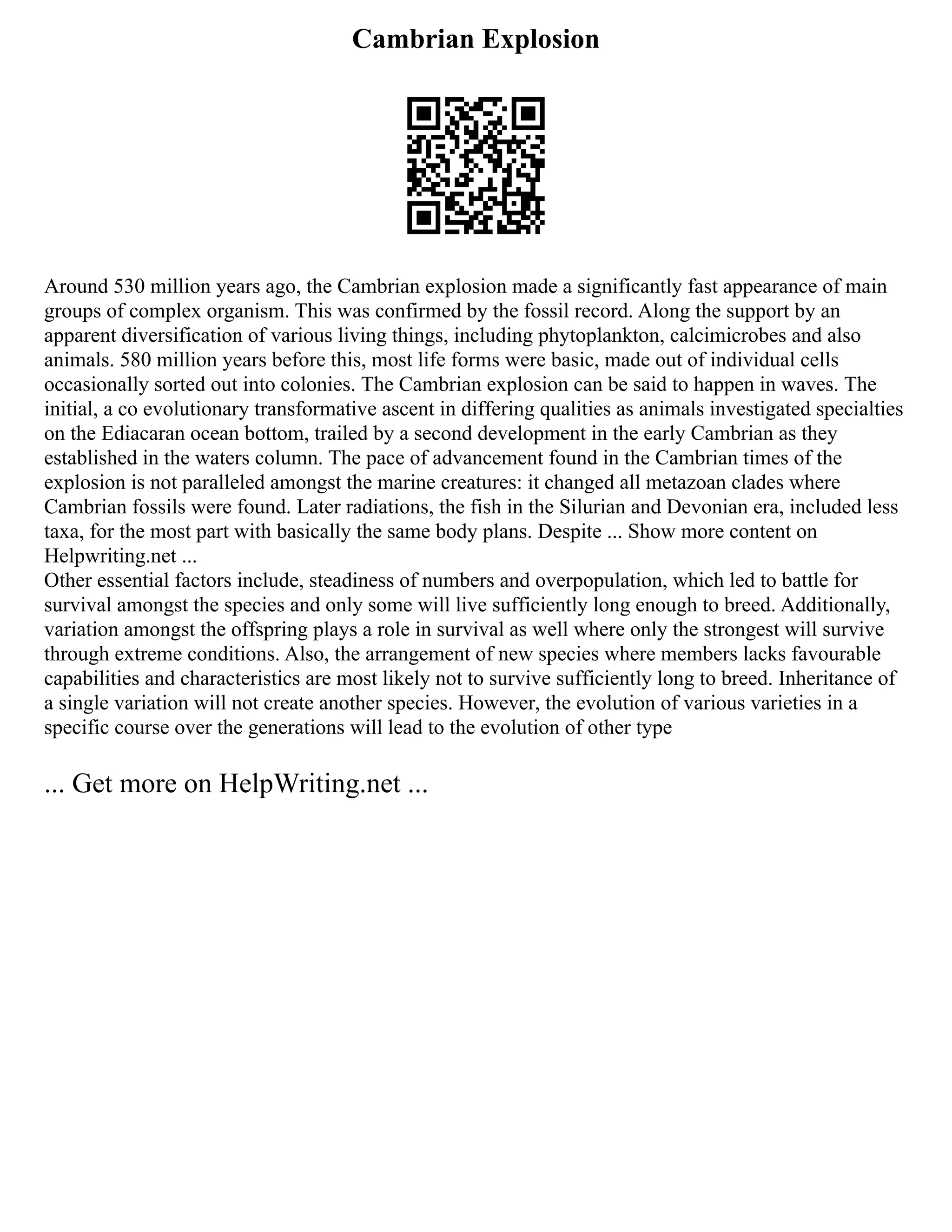 Cambrian Explosion
Around 530 million years ago, the Cambrian explosion made a significantly fast appearance of main
groups of complex organism. This was confirmed by the fossil record. Along the support by an
apparent diversification of various living things, including phytoplankton, calcimicrobes and also
animals. 580 million years before this, most life forms were basic, made out of individual cells
occasionally sorted out into colonies. The Cambrian explosion can be said to happen in waves. The
initial, a co evolutionary transformative ascent in differing qualities as animals investigated specialties
on the Ediacaran ocean bottom, trailed by a second development in the early Cambrian as they
established in the waters column. The pace of advancement found in the Cambrian times of the
explosion is not paralleled amongst the marine creatures: it changed all metazoan clades where
Cambrian fossils were found. Later radiations, the fish in the Silurian and Devonian era, included less
taxa, for the most part with basically the same body plans. Despite ... Show more content on
Helpwriting.net ...
Other essential factors include, steadiness of numbers and overpopulation, which led to battle for
survival amongst the species and only some will live sufficiently long enough to breed. Additionally,
variation amongst the offspring plays a role in survival as well where only the strongest will survive
through extreme conditions. Also, the arrangement of new species where members lacks favourable
capabilities and characteristics are most likely not to survive sufficiently long to breed. Inheritance of
a single variation will not create another species. However, the evolution of various varieties in a
specific course over the generations will lead to the evolution of other type
... Get more on HelpWriting.net ...
 