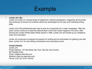 Example
• Jumbo Jim: Bio
Jumbo Jim writes on a broad range of subjects for national newspapers, magazines and journals,
and continues to ensure his business clients are advantaged by his copy and marketing writing
skills.
Jumbo Jim's first professional post was to work as a copywriter for a major newspaper. After two
years Jumbo moved on to lead the editorial team of the new media magazine The Zone. After
winning the London Writers Best Article Award in 1998, Jumbo Jim set himself up as a freelance
writer and consultant.
Jumbo Jim continues to progress his passion for writing and his enthusiasm for getting a job well
done. Jumbo Jim: for new writing commissions and consultancy work.
Contact Details:
Jumbo Jim
Postal Address: 101 My Street, My Town, My City, My Country,
My Post/Zip Code
Email: me@my-web-site.com
Website: www.my-web-site.com/
Phone: 0101 (0) 10101 010101
 