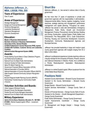 Short Bio
Alphonso Jefferson, Jr., has served in various roles in County
government.
He has more than 31 years of experience in private and
government agencies with the responsibility in administration,
intergovernmental affairs, finance, logistics, budgeting, human
resources, strategic planning and management, performance
management and capital planning. Throughout his career,
Jefferson has served in roles with Administration, Emergency
Management, Public Works, Growth and Environment
Management, Finance, Procurement, Animal Services, Building
and Zoning, Construction, Judicial System, Public Safety (Law
Enforcement, Fire Rescue/EMS, E911), Code Enforcement,
Planning, Housing and Community Development, Economic
Development, Community Redevelopment Agencies and
Municipal Services.
Jefferson has provided leadership in large and medium sized
county government agencies with budgets ranging from $1.2
billion to $5.2 billion.
Jefferson’s professional experience includes teaching online as
a facultymember for theUniversityofPhoenix,Phoenix,Arizona
and Valencia Enterprises in Orlando, Florida. He is certified as
a Florida Redevelopment Association Redevelopment
Administrator.
Jefferson is a retired Supply/Logistic Officer-Lieutenant from the
United States Naval Reserves.
Positions Held:
Assistant County Administrator – Broward County Government
Assistant to the County Administrator – Broward County
Government
Budget Director – Brevard County Government
Support Services Administrator – Orange County Clerk of
Courts
Director of Financial Services – Orange County Clerk of Courts
Assistant to the Director – Growth Management Department –
Orange County Government
Public Works Administrator – Orange County Government
Capital Improvements Coordinator – Orange County
Government
Sr. Management and Budget Analyst – Orange County
Government
Alphonso Jefferson, Jr.,
MBA, LSSGB, FRA, DDI
Years of Experience:
Over 31 years
Areas of Experience:
Strategic Management
Budget and Financial Management
Workforce Management
Leadership Development
Operations Management
Economic Development
Education:
Master of Business Administration
Bachelor of Science in Business Administration
Associate of Arts, General Studies
Certified Professional in Human Resources (PHR), expired
Certified DDI Facilitator, Customer Service and Leadership
Facilitator
National Incident Management System (NIMS)
Awards:
Florida Sterling Council (Best in Class Collections Program,
and Performance Excellence)
National Forum for Black Public Administrators
American Society for Public Administrators
Alpha Phi Alpha Fraternity, Inc.,
Government Financial Officers Association (GFOA)
National Association of Counties (NACo)
National Association of County Information Officers (NACIO)
State Surgeon General Community Campion Recognition
Program
Broward Regional Health Planning Council’s (BRHPC)
Partnerships Transforming Our Community’s Health
(TOUCH)
Volunteer Activities and Boards:
Urban League of Broward County
Broward County City Managers Association
Florida City and County Managers Association
National Forum for Black Public Administrators
Military Experience:
UNITED STATES NAVAL RESERVES, ORLANDO, FL - 06/1988 -
07/2008 - Retired Supply/Logistic Officer – Lieutenant
(Veteran)
 