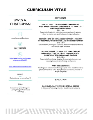 CURRICULUM VITAE
UWES A.
CHAERUMAN
uweschaeruman@gmail.com
08129092451
https://www.linkedin.com/in/uwes-
chaeruman-825a3837/
www.slideshare.net/uweschaeruman
MOTTO
Do it as best as we can do best J
SKILLS
Instructional System Design I e-
Learning Design I Performance
Technology
EXPERIENCE
DEPUTY DIRECTOR OF DISTANCE AND SPECIAL
EDUCATION / MINSITRY OF RESEARCH, TECHNOLOGY
AND HIGHER EDUCATION
2018 - now
Responsible for planning and implementation policy and regulation
related to distance and special education in higher education.
SECTION HEAD OF DISTANCE EDUCATION / MINSITRY
OF RESEARCH, TECHNOLOGY AND HIGHER EDUCATION
2015 - 2018
Responsible for planning and supervising the implementation of distance
education in higher education
INSTRUCTIONAL TECHNOLOGY DEVELOPMENT
SPEACIALIST / CENTER OF ICT FOR EDUCATION /
MINISTRY OF EDUCATION AND CULTURE
2013 - 2015
Responsible for analyzing, designing, developing, implementing and
evaluating instructional technology development
PART TIME LECTURER
Teaching some educational technology subjects in the State Unievrsity of
Jakarta, University of Sultan Ageng Tirtayasa and Islamic Univeristy of
Assyafi’iyah Jakarta
EDUCATION
BACHELOR, MASTER AND DOCTORAL DEGREE
in Educational Technology from the State University of Jakarta.
 