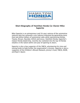 Short Biography of Hamilton Honda Co-Owner Mike
                          Saporito

Mike Saporito is an entrepreneur and 24-year-veteran of the automotive
industry who has achieved a rare industry milestone by generating more
than two billion dollars of automotive sales while representing Honda,
Toyota, Nissan, Hyundai, Infiniti and Lexus. Hamilton Honda, Saporito’s
newest Honda dealership, recently sky-rocketed into the top 10 Honda
retailers in the nation within one year of opening its doors.

Saporito is also a key supporter of the YMCA, volunteering his time and
raising funds to help further the organization’s mission. Saporito is also a
supporter of the Children’s Miracle Network, Jimmy’s Fund, YWCA, SKOR,
and Ryan’s Quest.
 