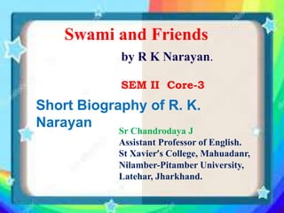 Short Biography of R. K.
Narayan
Swami and Friends
by R K Narayan.
SEM II Core-3
Sr Chandrodaya J
Assistant Professor of English.
St Xavier’s College, Mahuadanr,
Nilamber-Pitamber University,
Latehar, Jharkhand.
 