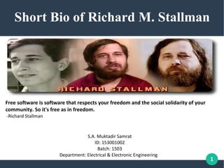 1
Short Bio of Richard M. Stallman
S.A. Muktadir Samrat
ID: 153001002
Batch: 1503
Department: Electrical & Electronic Engineering
Free software is software that respects your freedom and the social solidarity of your
community. So it's free as in freedom.
-Richard Stallman
 