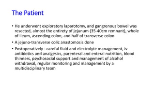 The Patient
• He underwent exploratory laparotomy, and gangrenous bowel was
resected, almost the entirety of jejunum (35-40cm remnant), whole
of ileum, ascending colon, and half of transverse colon
• A jejuno-transverse colic anastomosis done
• Postoperatively - careful fluid and electrolyte management, iv
antibiotics and analgesics, parenteral and enteral nutrition, blood
thinners, psychosocial support and management of alcohol
withdrawal, regular monitoring and management by a
multidisciplinary team
 