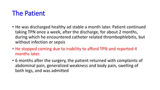 The Patient
• He was discharged healthy ad stable a month later. Patient continued
taking TPN once a week, after the discharge, for about 2 months,
during which he encountered catheter related thrombophlebitis, but
without infection or sepsis
• He stopped coming due to inability to afford TPN and reported 4
months later.
• 6 months after the surgery, the patient returned with complaints of
abdominal pain, generalized weakness and body pain, swelling of
both legs, and was admitted
 