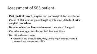 Assessment of SBS patient
• Past medical record, surgical and pathological documentation
• Cause of SBS, anatomy and length of intestine, details of prior
surgical procedure
• Number of central lines and reasons they were changed
• Causal microorganisms for central line infections
• Nutritional assessment
• Parenteral and enteral intake, daily caloric requirements, macro &
micronutrient components of PN
 