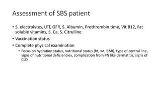 Assessment of SBS patient
• S. electrolytes, LFT, GFR, S. Albumin, Prothrombin time, Vit B12, Fat
soluble vitamins, S. Ca, S. Citrulline
• Vaccination status
• Complete physical examination
• Focus on hydration status, nutritional status (ht, wt, BMI), type of central line,
signs of nutritional deficiencies, complication from PN like dermatitis, signs of
CLD
 