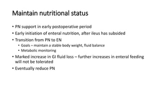 Maintain nutritional status
• PN support in early postoperative period
• Early initiation of enteral nutrition, after ileus has subsided
• Transition from PN to EN
• Goals – maintain a stable body weight, fluid balance
• Metabolic monitoring
• Marked increase in GI fluid loss – further increases in enteral feeding
will not be tolerated
• Eventually reduce PN
 
